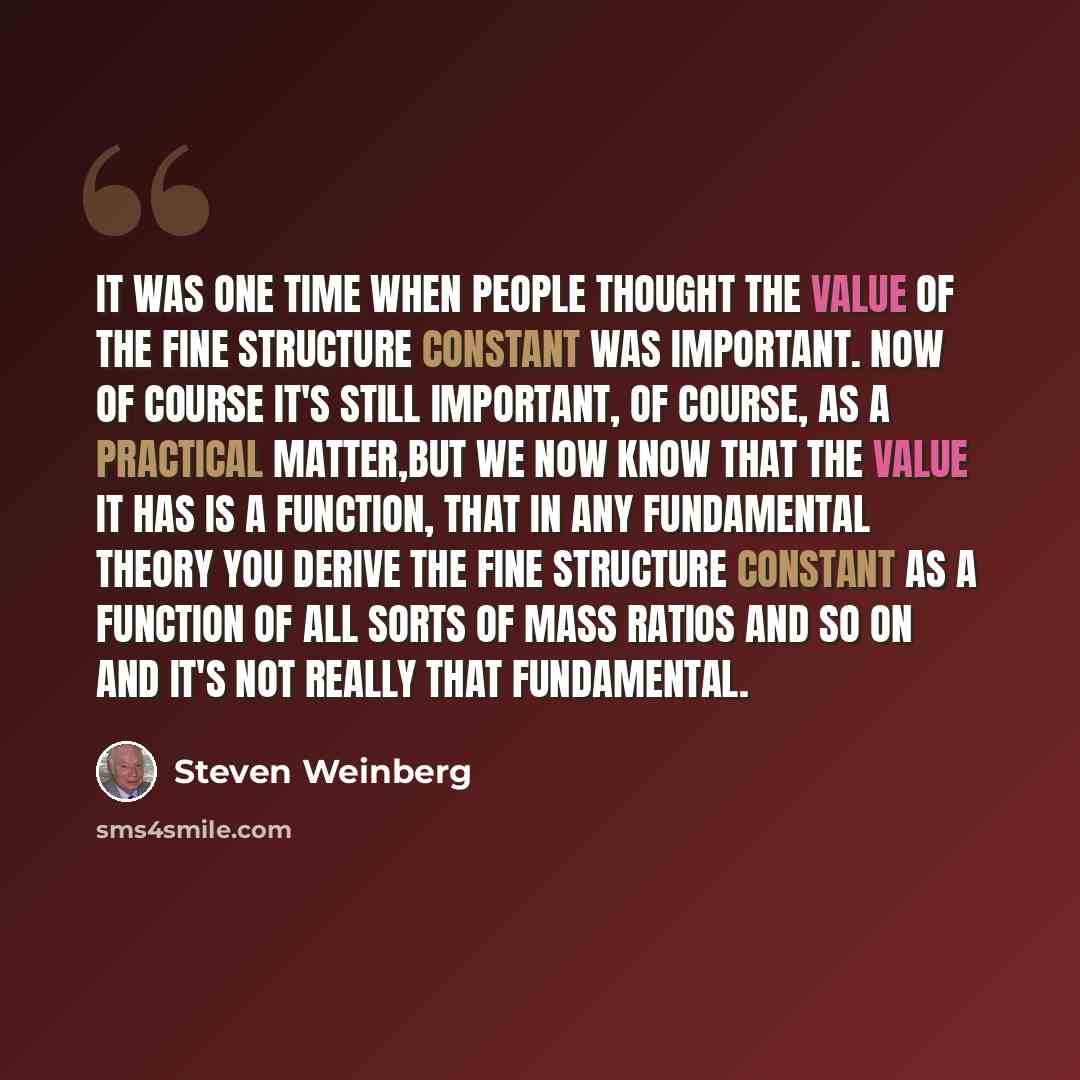 “It was one time when people thought the value of the fine structure constant was important. Now of course it's still important, of course, as a practical matter,but we now know that the value it has is a function, that in any fundamental theory you derive the fine structure constant as a function…” quote by Steven Weinberg