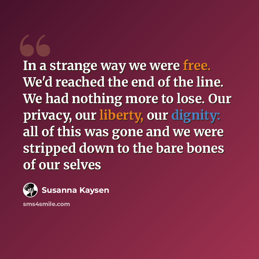 “In a strange way we were free. We'd reached the end of the line. We had nothing more to lose. Our privacy, our liberty, our dignity: all of this was gone and we were stripped down to the bare bones of our selves” quote by Susanna Kaysen