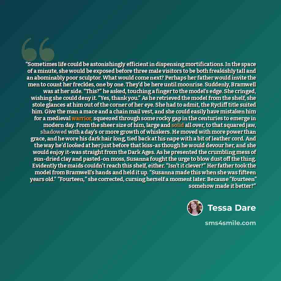 “Sometimes life could be astonishingly efficient in dispensing mortifications. In the space of a minute, she would be exposed before three male visitors to be both freakishly tall and an abominably poor sculptor. What would come next? Perhaps her father would invite the men to count her freckles…” quote by Tessa Dare