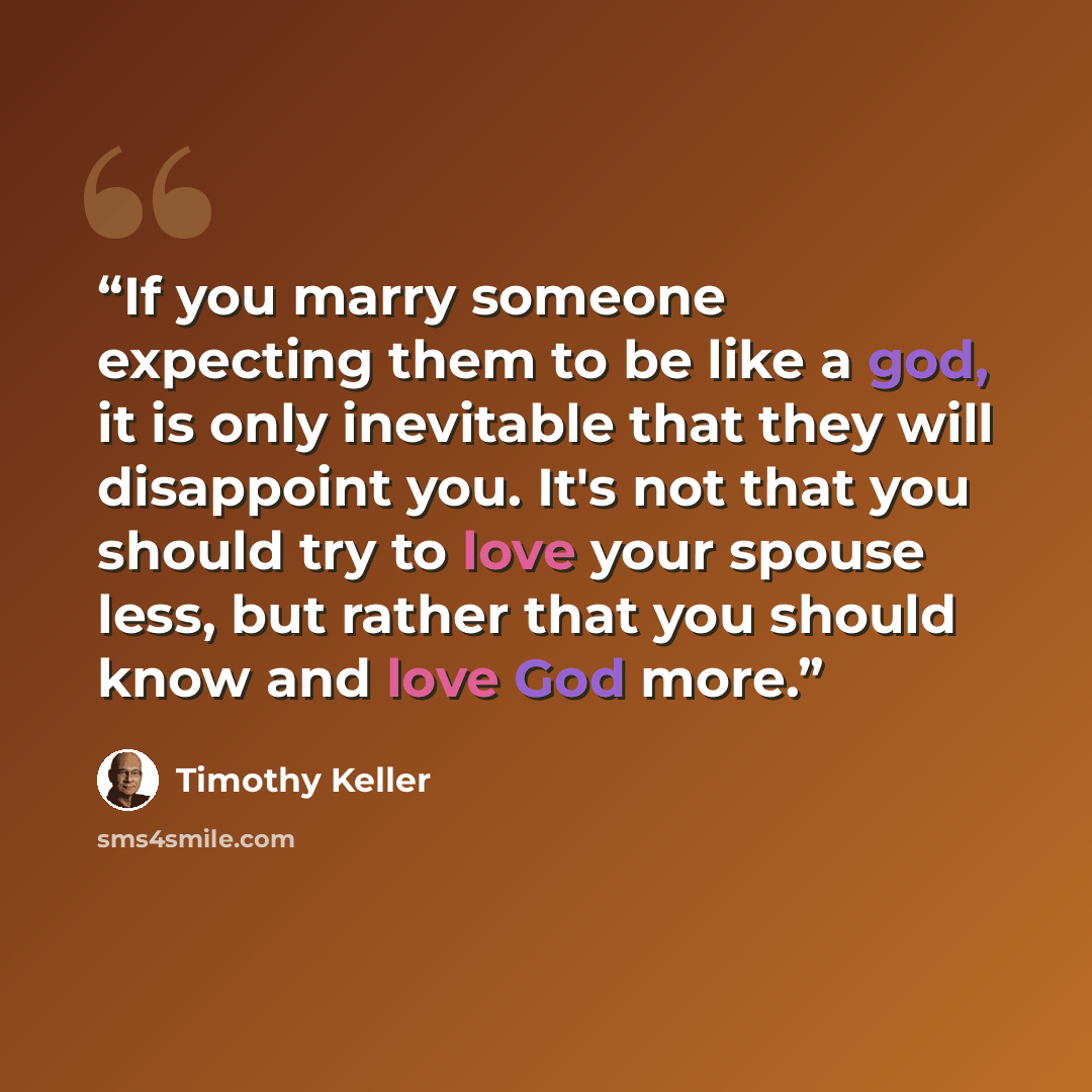 “If you marry someone expecting them to be like a god, it is only inevitable that they will disappoint you. It's not that you should try to love your spouse less, but rather that you should know and love God more.” quote by Timothy Keller
