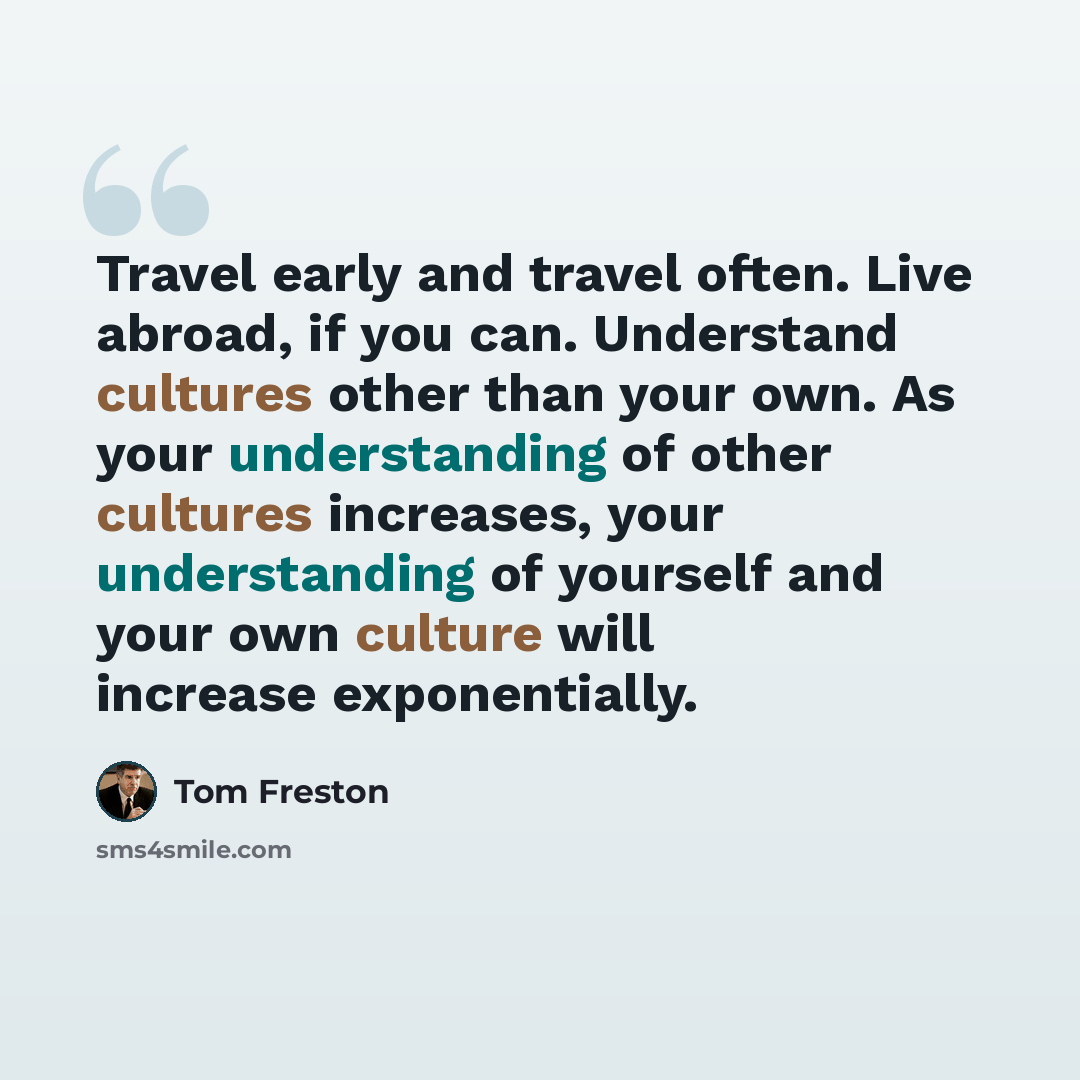“Travel early and travel often. Live abroad, if you can. Understand cultures other than your own. As your understanding of other cultures increases, your understanding of yourself and your own culture will increase exponentially.” quote by Tom Freston