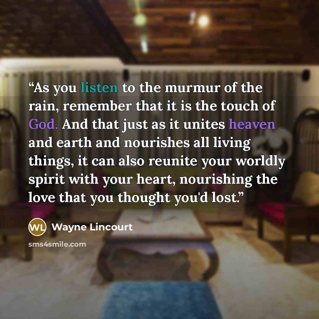 “As you listen to the murmur of the rain, remember that it is the touch of God. And that just as it unites heaven and earth and nourishes all living things, it can also reunite your worldly spirit with your heart, nourishing the love that you thought you'd lost.” quote by Wayne Lincourt