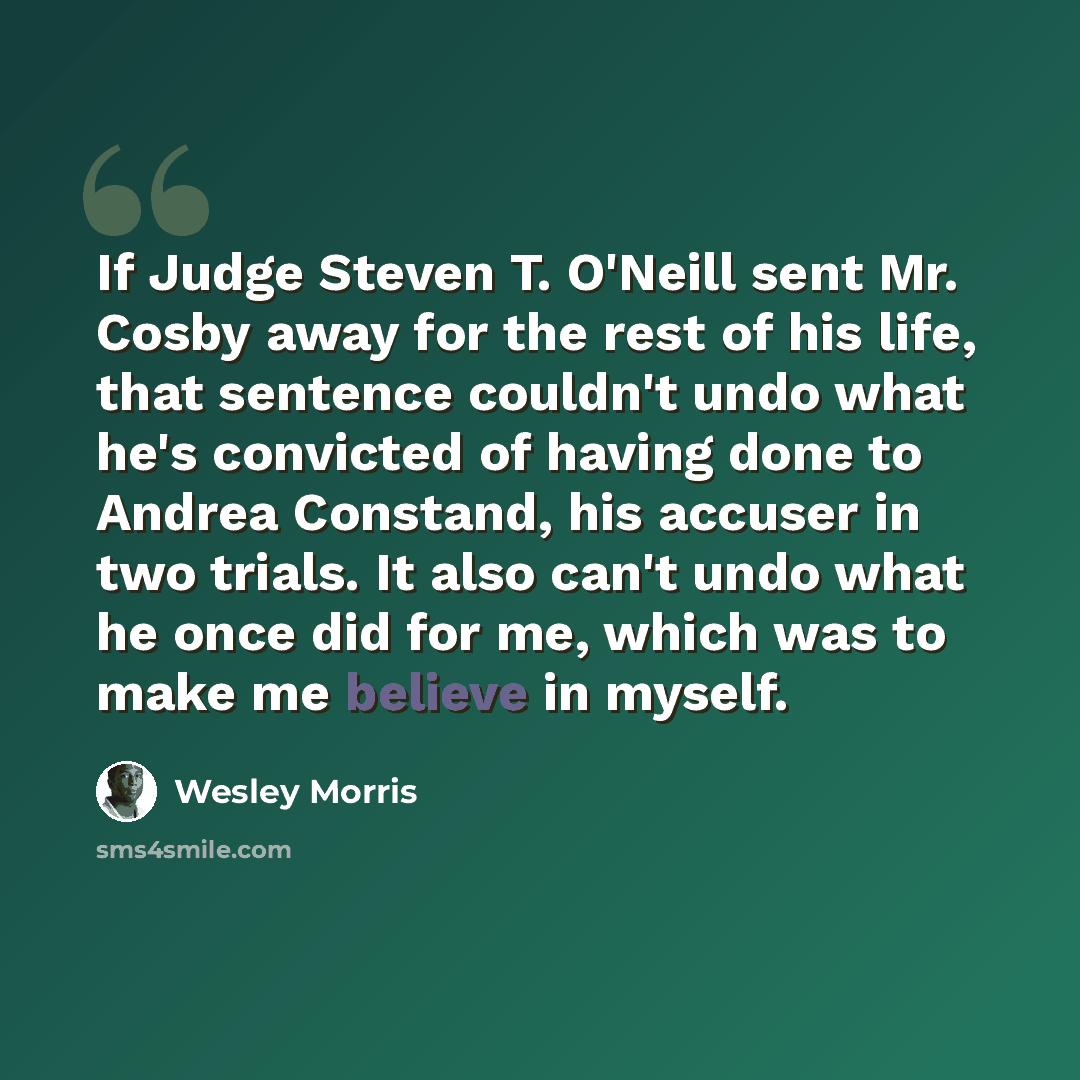 “If Judge Steven T. O'Neill sent Mr. Cosby away for the rest of his life, that sentence couldn't undo what he's convicted of having done to Andrea Constand, his accuser in two trials. It also can't undo what he once did for me, which was to make me believe in myself.” quote by Wesley Morris