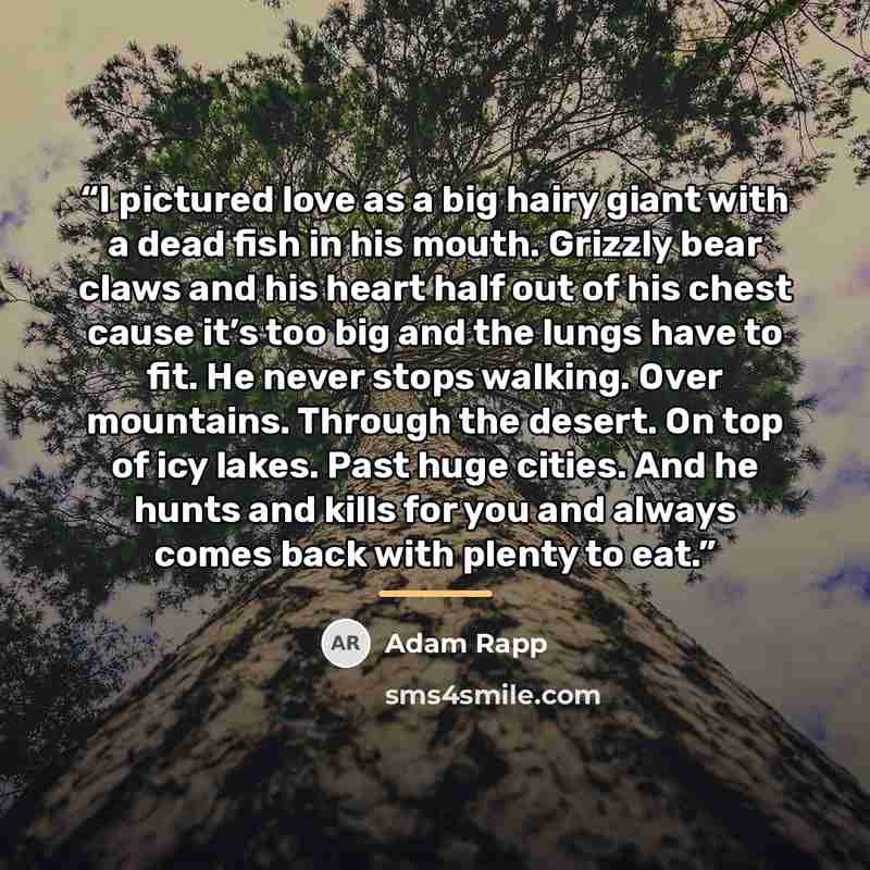 “I pictured love as a big hairy giant with a dead fish in his mouth. Grizzly bear claws and his heart half out of his chest cause it’s too big and the lungs have to fit. He never stops walking. Over mountains. Through the desert. On top of icy lakes. Past huge cities. And he hunts and kills for you…” quote by Adam Rapp