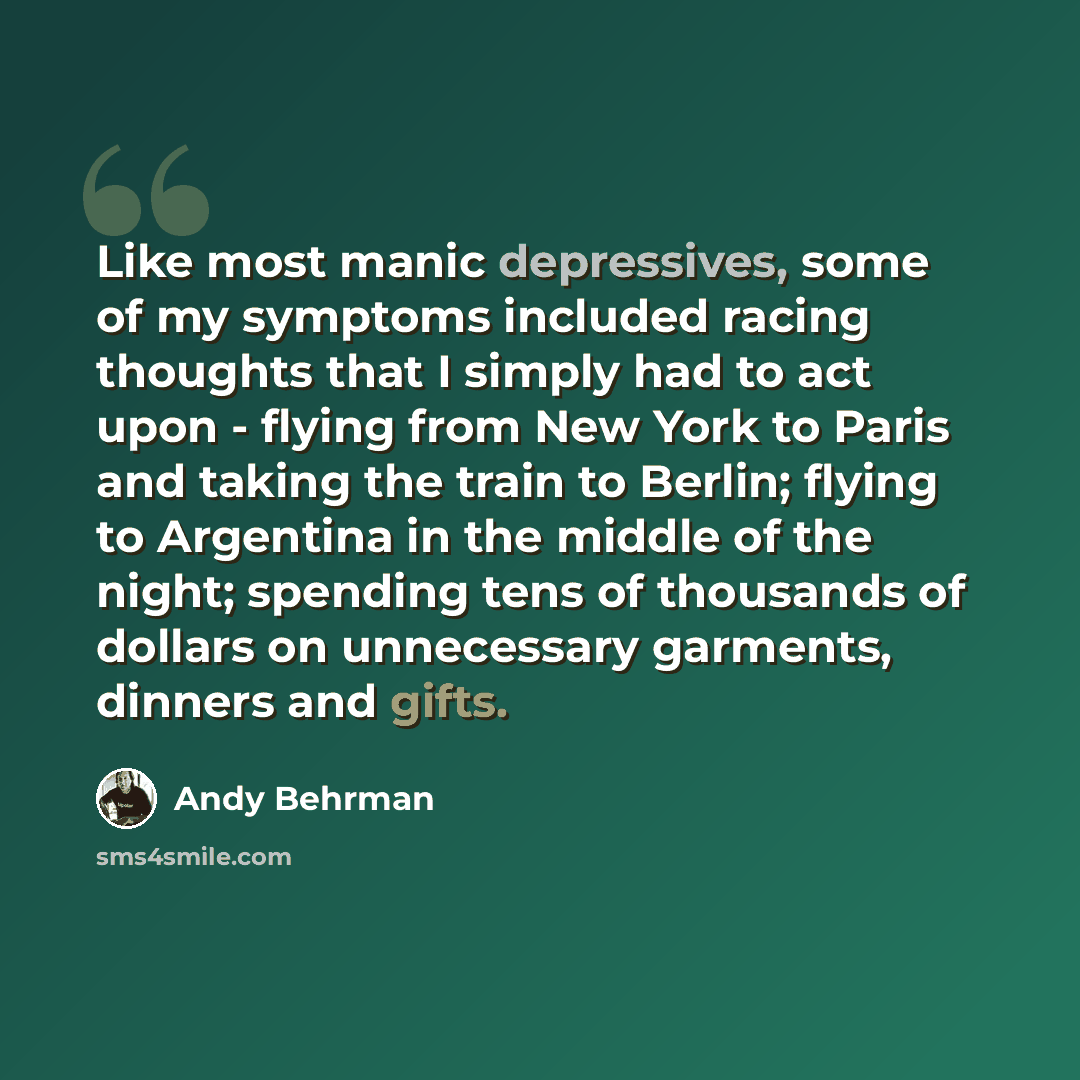 “Like most manic depressives, some of my symptoms included racing thoughts that I simply had to act upon - flying from New York to Paris and taking the train to Berlin; flying to Argentina in the middle of the night; spending tens of thousands of dollars on unnecessary garments, dinners and gifts.” quote by Andy Behrman