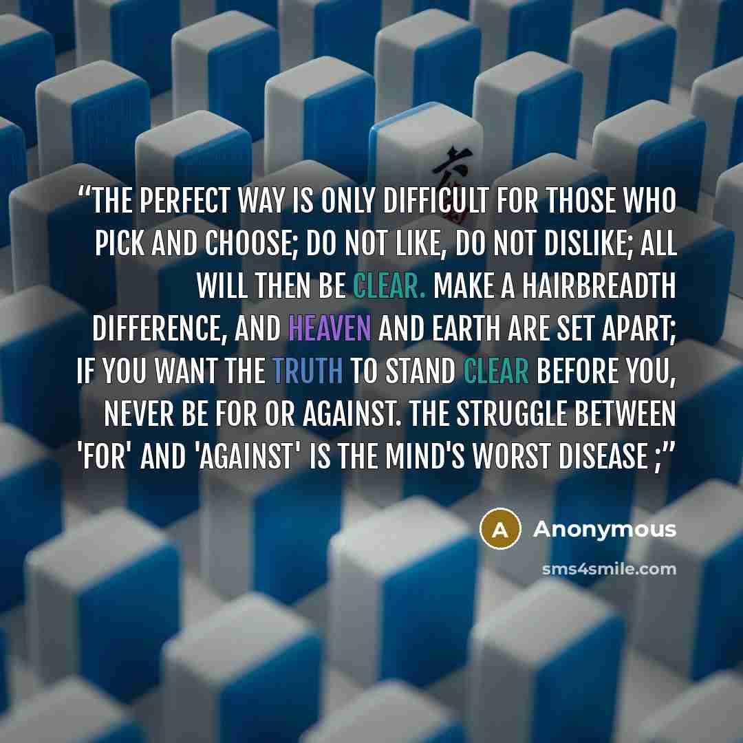 “The Perfect Way is only difficult for those who pick and choose; Do not like, do not dislike; all will then be clear. Make a hairbreadth difference, and Heaven and Earth are set apart; If you want the truth to stand clear before you, never be for or against. The struggle between 'for' and…” quote by Anonymous