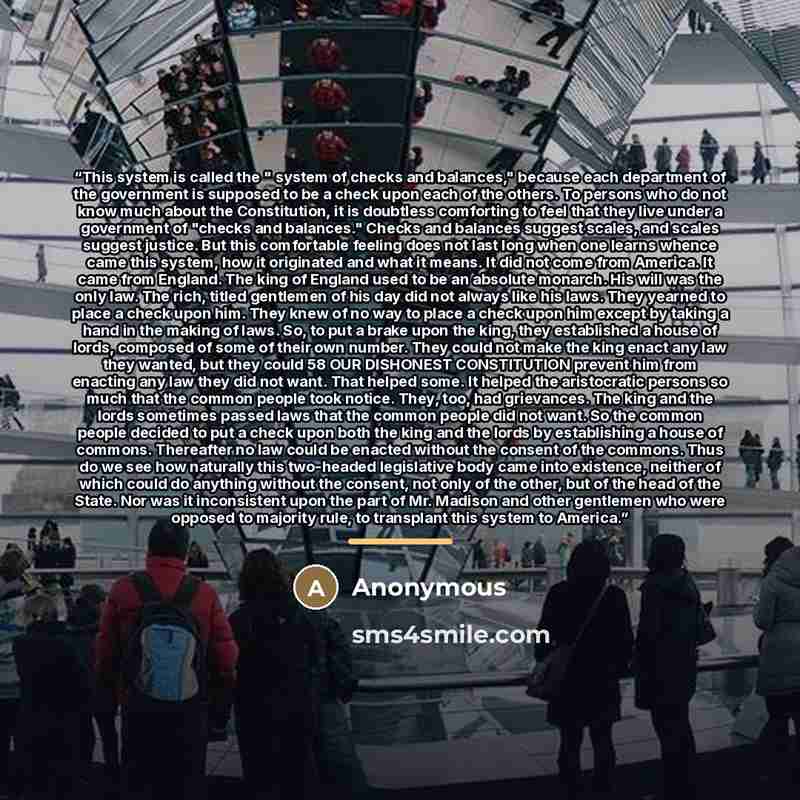 “This system is called the " system of checks and balances," because each department of the government is supposed to be a check upon each of the others. To persons who do not know much about the Constitution, it is doubtless comforting to feel that they live under a government of "checks and…” quote by Anonymous