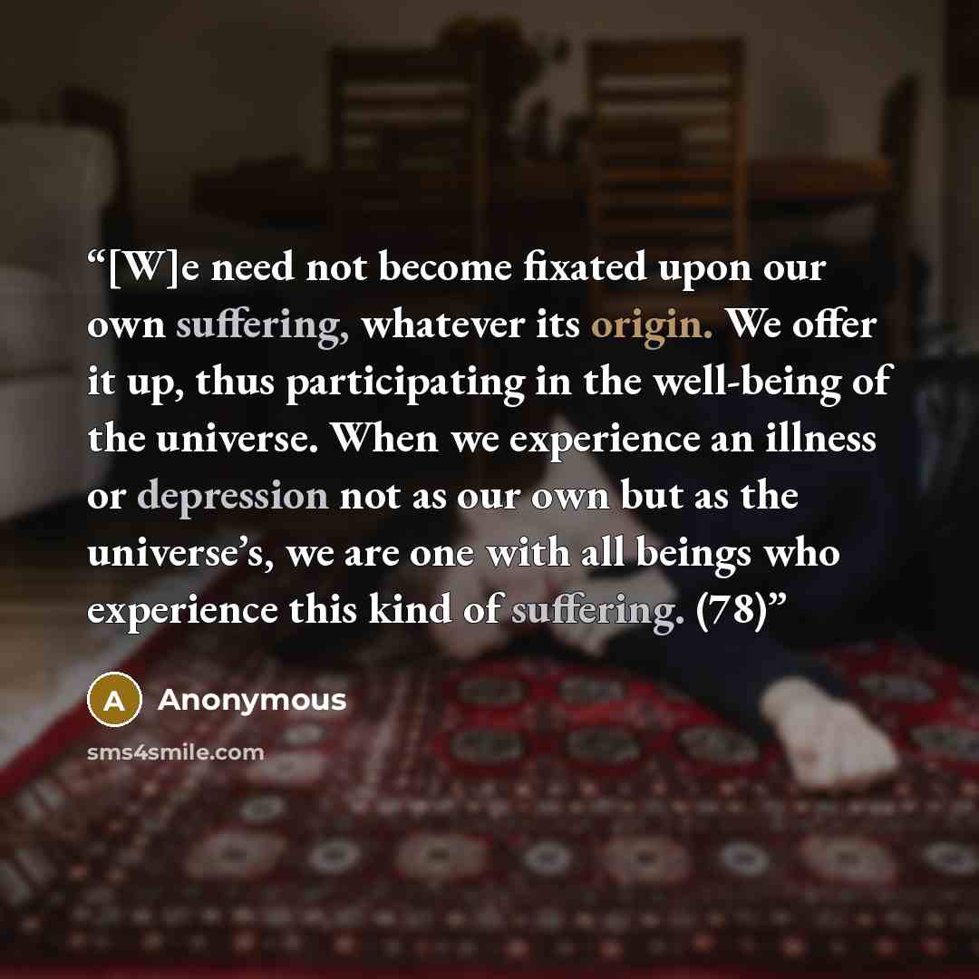“[W]e need not become fixated upon our own suffering, whatever its origin. We offer it up, thus participating in the well-being of the universe. When we experience an illness or depression not as our own but as the universe’s, we are one with all beings who experience this kind of suffering. (78)” quote by Anonymous