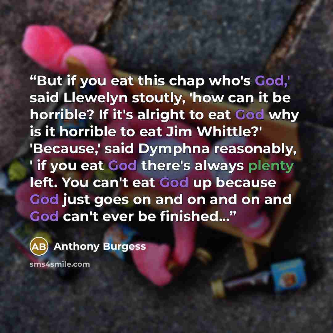 “But if you eat this chap who's God,' said Llewelyn stoutly, 'how can it be horrible? If it's alright to eat God why is it horrible to eat Jim Whittle?' 'Because,' said Dymphna reasonably, ' if you eat God there's always plenty left. You can't eat God up because God just goes on and on and on and…” quote by Anthony Burgess
