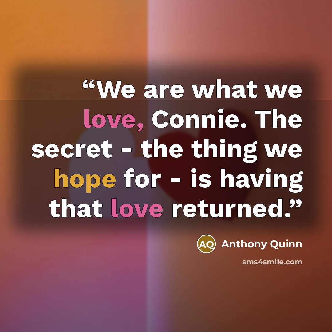 “We are what we love, Connie. The secret - the thing we hope for - is having that love returned.” quote by Anthony Quinn