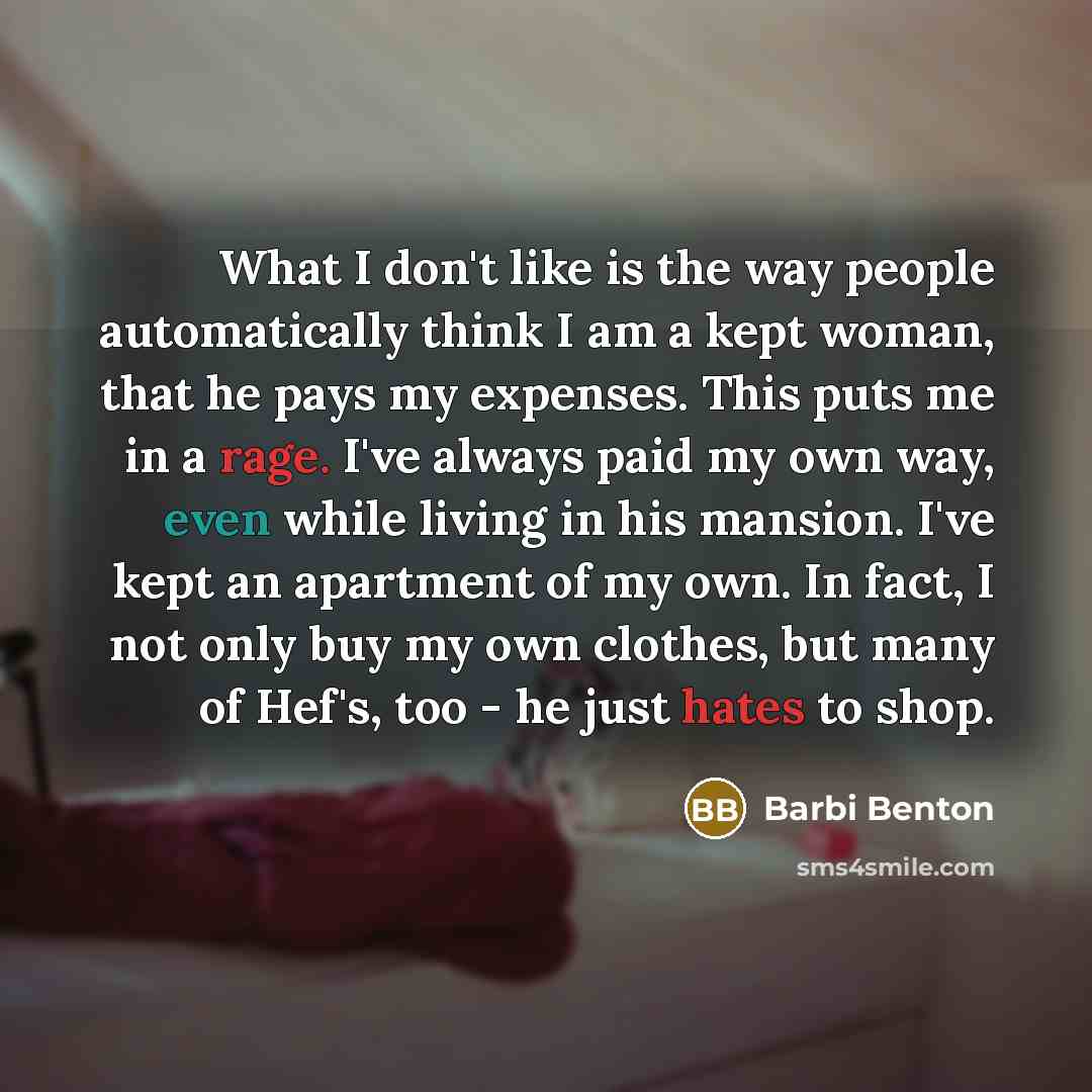 “What I don't like is the way people automatically think I am a kept woman, that he pays my expenses. This puts me in a rage. I've always paid my own way, even while living in his mansion. I've kept an apartment of my own. In fact, I not only buy my own clothes, but many of Hef's, too - he just…” quote by Barbi Benton