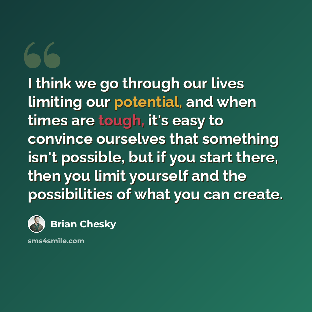 “I think we go through our lives limiting our potential, and when times are tough, it's easy to convince ourselves that something isn't possible, but if you start there, then you limit yourself and the possibilities of what you can create.” quote by Brian Chesky