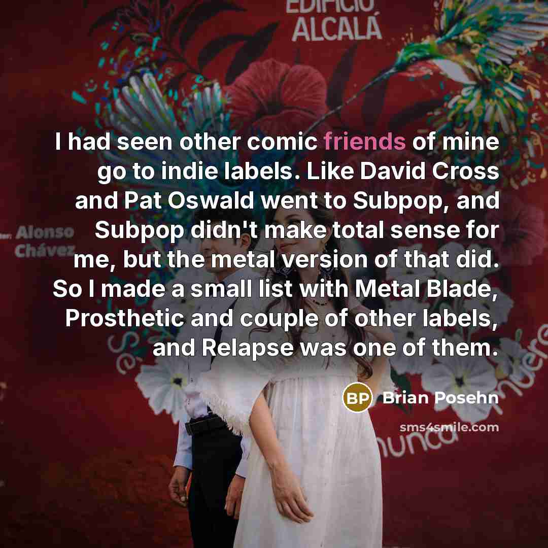 “I had seen other comic friends of mine go to indie labels. Like David Cross and Pat Oswald went to Subpop, and Subpop didn't make total sense for me, but the metal version of that did. So I made a small list with Metal Blade, Prosthetic and couple of other labels, and Relapse was one of them.” quote by Brian Posehn