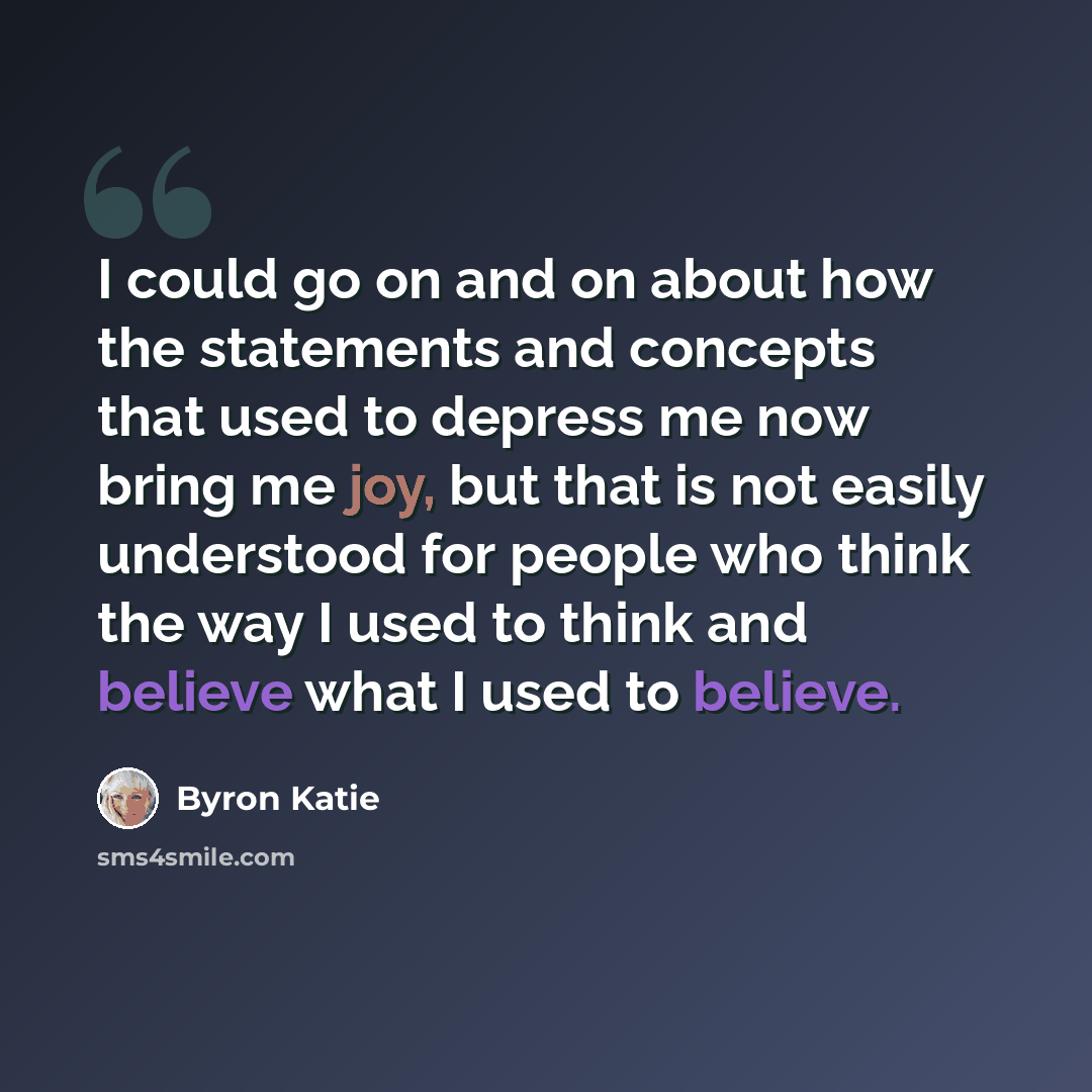 “I could go on and on about how the statements and concepts that used to depress me now bring me joy, but that is not easily understood for people who think the way I used to think and believe what I used to believe.” quote by Byron Katie