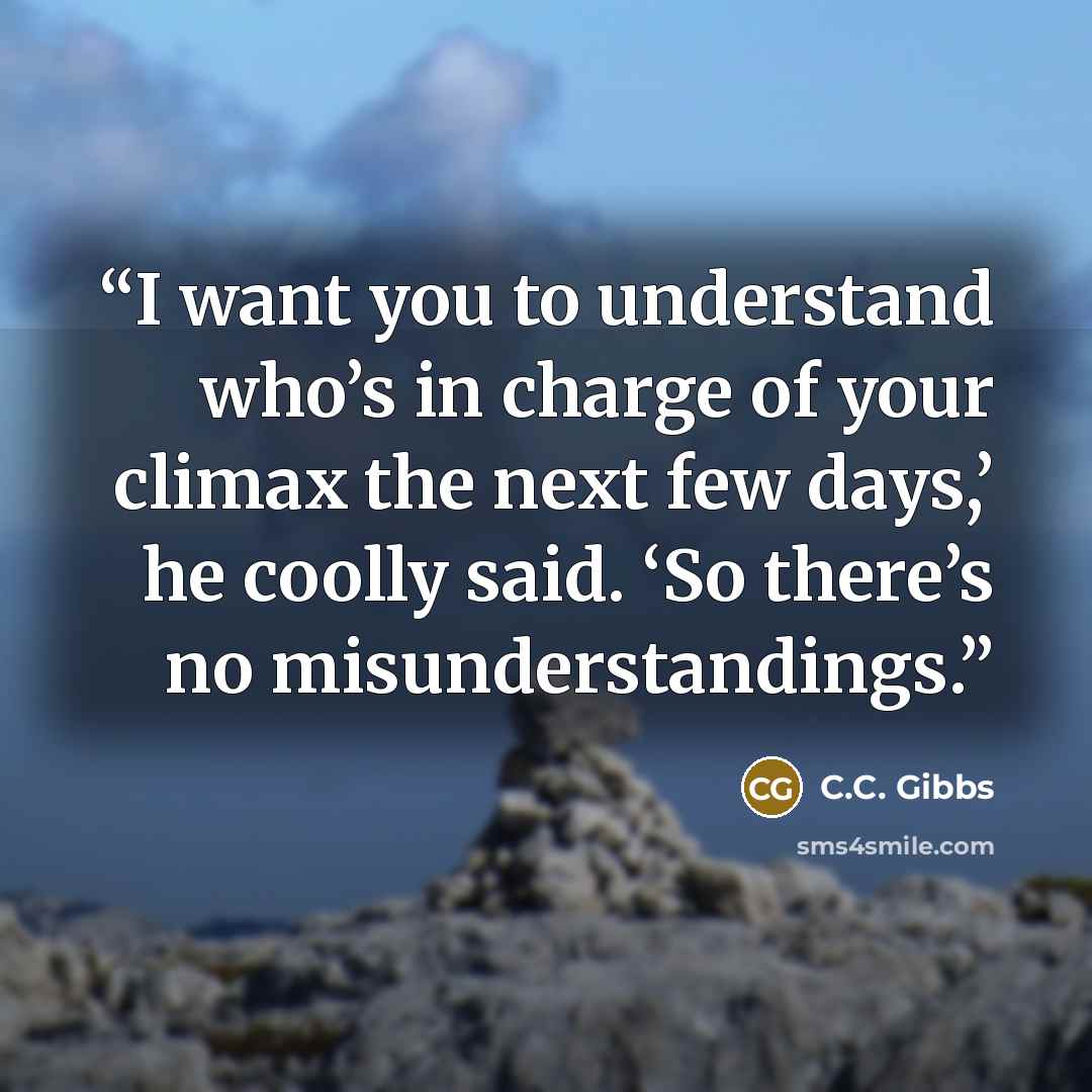 “I want you to understand who’s in charge of your climax the next few days,’ he coolly said. ‘So there’s no misunderstandings.” quote by C.C. Gibbs