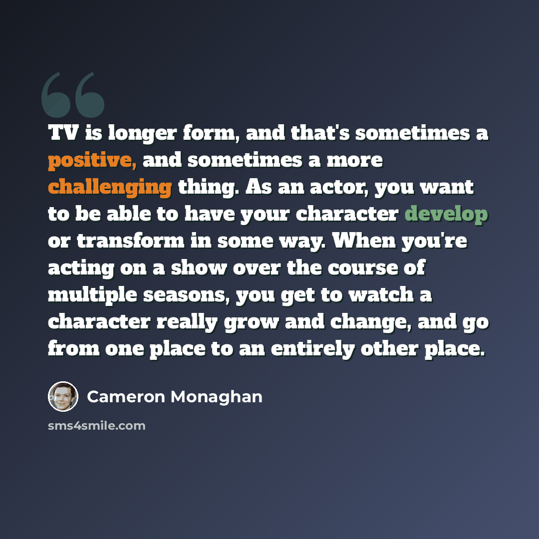 “TV is longer form, and that's sometimes a positive, and sometimes a more challenging thing. As an actor, you want to be able to have your character develop or transform in some way. When you're acting on a show over the course of multiple seasons, you get to watch a character really grow and…” quote by Cameron Monaghan