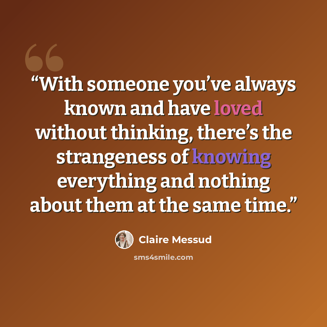 “With someone you’ve always known and have loved without thinking, there’s the strangeness of knowing everything and nothing about them at the same time.” quote by Claire Messud