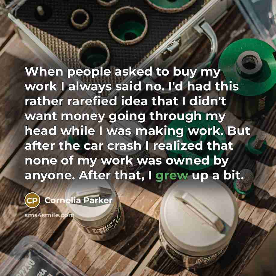 “When people asked to buy my work I always said no. I'd had this rather rarefied idea that I didn't want money going through my head while I was making work. But after the car crash I realized that none of my work was owned by anyone. After that, I grew up a bit.” quote by Cornelia Parker