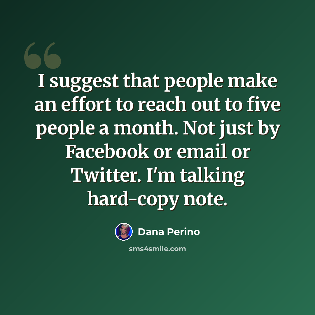“I suggest that people make an effort to reach out to five people a month. Not just by Facebook or email or Twitter. I'm talking hard-copy note.” quote by Dana Perino
