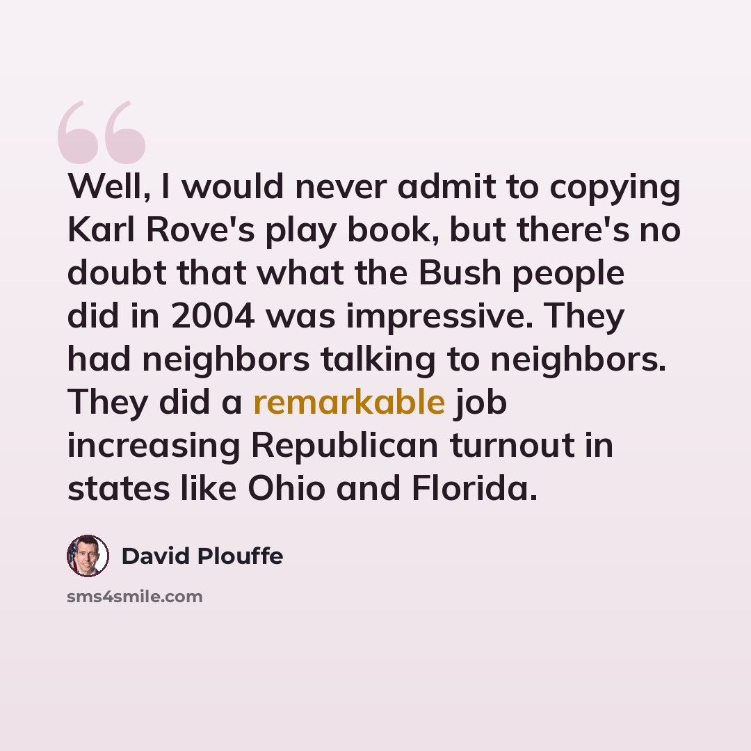 “Well, I would never admit to copying Karl Rove's play book, but there's no doubt that what the Bush people did in 2004 was impressive. They had neighbors talking to neighbors. They did a remarkable job increasing Republican turnout in states like Ohio and Florida.” quote by David Plouffe