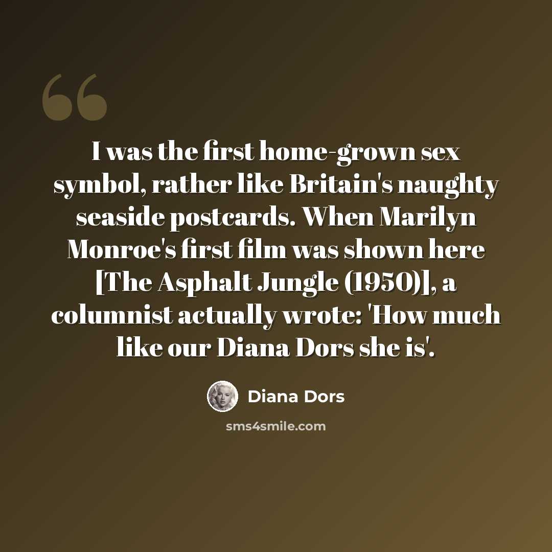 “I was the first home-grown sex symbol, rather like Britain's naughty seaside postcards. When Marilyn Monroe's first film was shown here [The Asphalt Jungle (1950)], a columnist actually wrote: 'How much like our Diana Dors she is'.” quote by Diana Dors