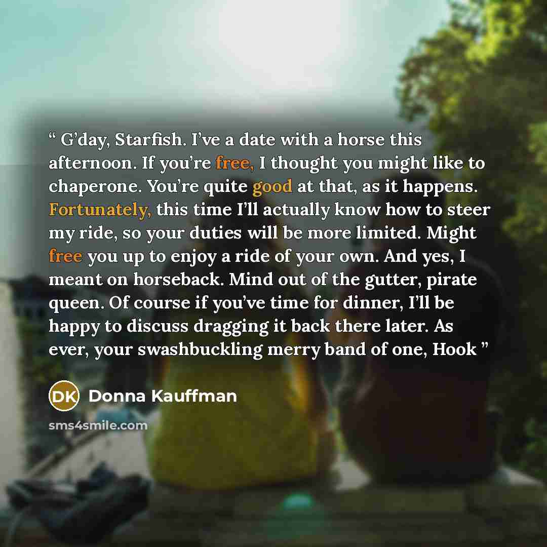 “G’day, Starfish. I’ve a date with a horse this afternoon. If you’re free, I thought you might like to chaperone. You’re quite good at that, as it happens. Fortunately, this time I’ll actually know how to steer my ride, so your duties will be more limited. Might free you up to enjoy a ride of your…” quote by Donna Kauffman