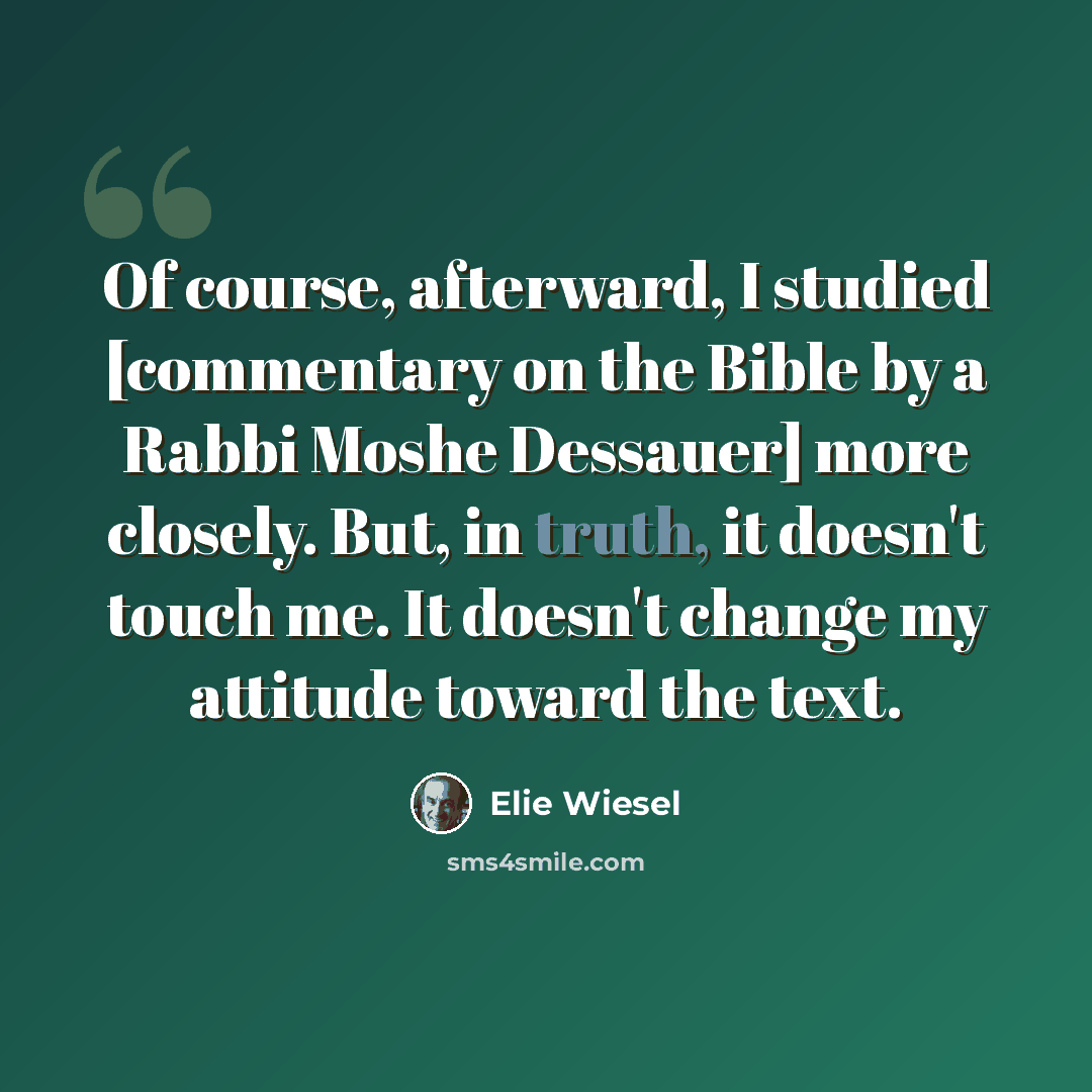 “Of course, afterward, I studied [commentary on the Bible by a Rabbi Moshe Dessauer] more closely. But, in truth, it doesn't touch me. It doesn't change my attitude toward the text.” quote by Elie Wiesel