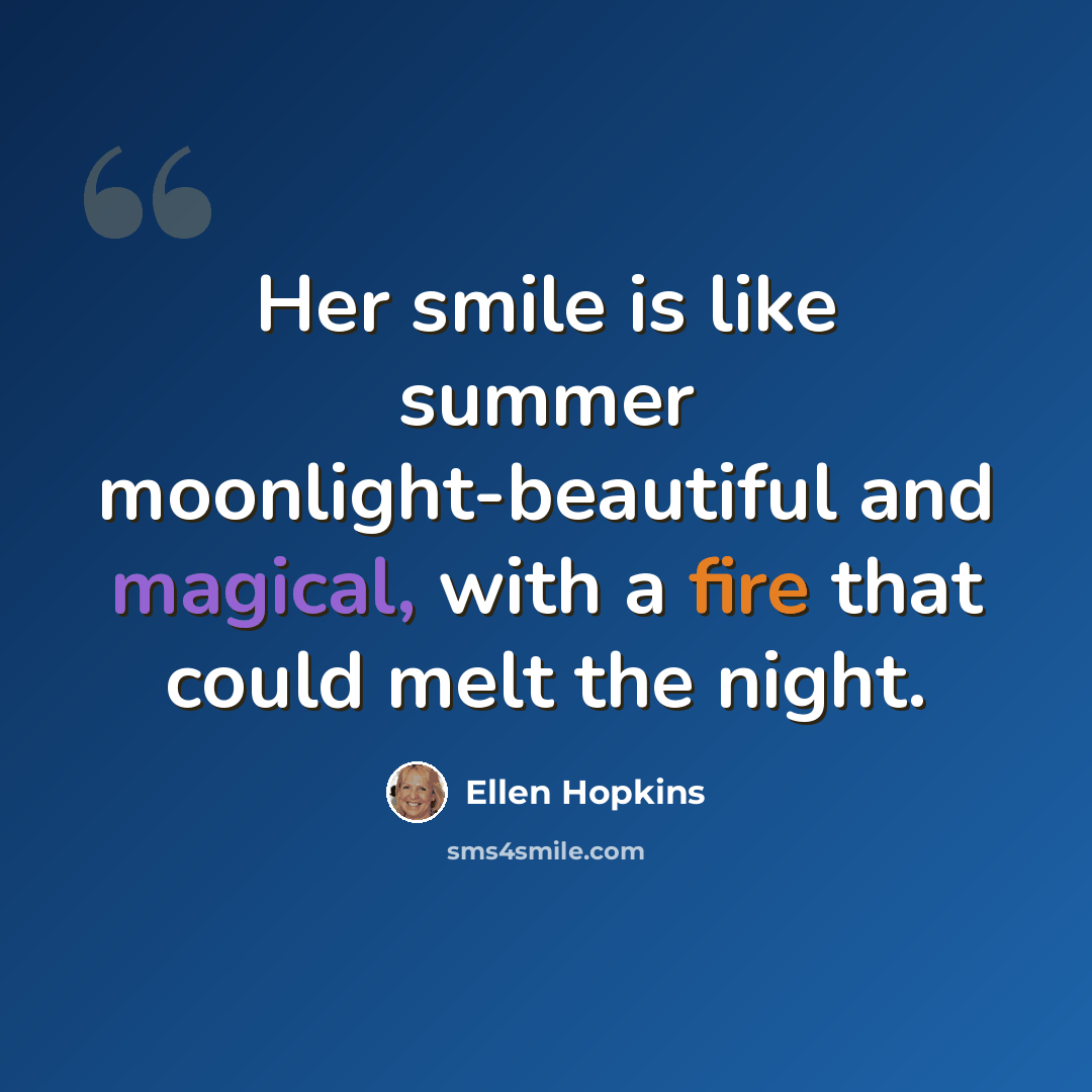 “Her smile is like summer moonlight-beautiful and magical, with a fire that could melt the night.” quote by Ellen Hopkins