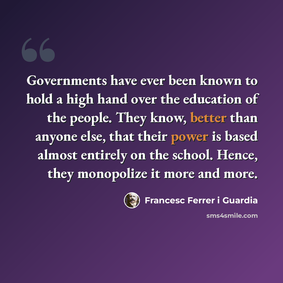 “Governments have ever been known to hold a high hand over the education of the people. They know, better than anyone else, that their power is based almost entirely on the school. Hence, they monopolize it more and more.” quote by Francesc Ferrer i Guardia