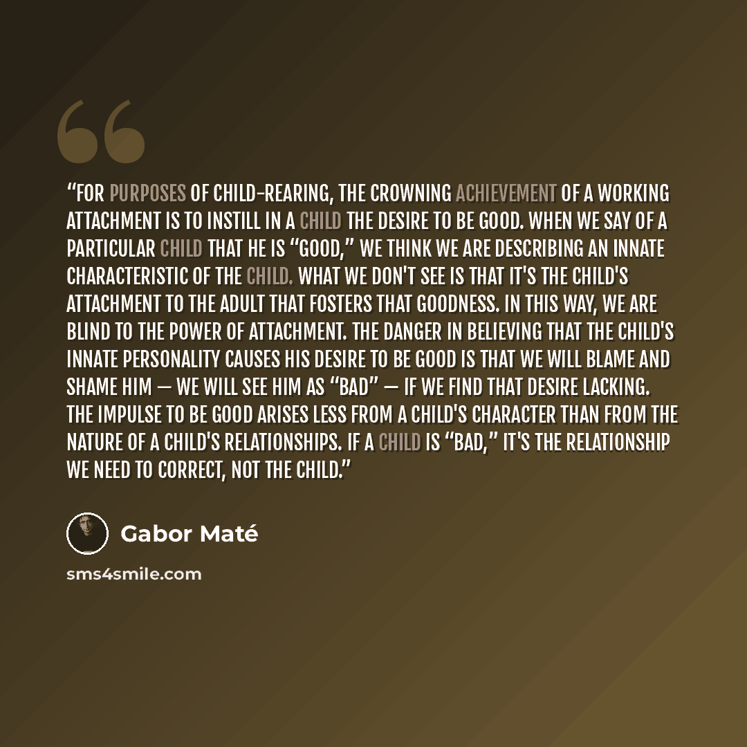 “For purposes of child-rearing, the crowning achievement of a working attachment is to instill in a child the desire to be good. When we say of a particular child that he is “good,” we think we are describing an innate characteristic of the child. What we don't see is that it's the child's…” quote by Gabor Maté