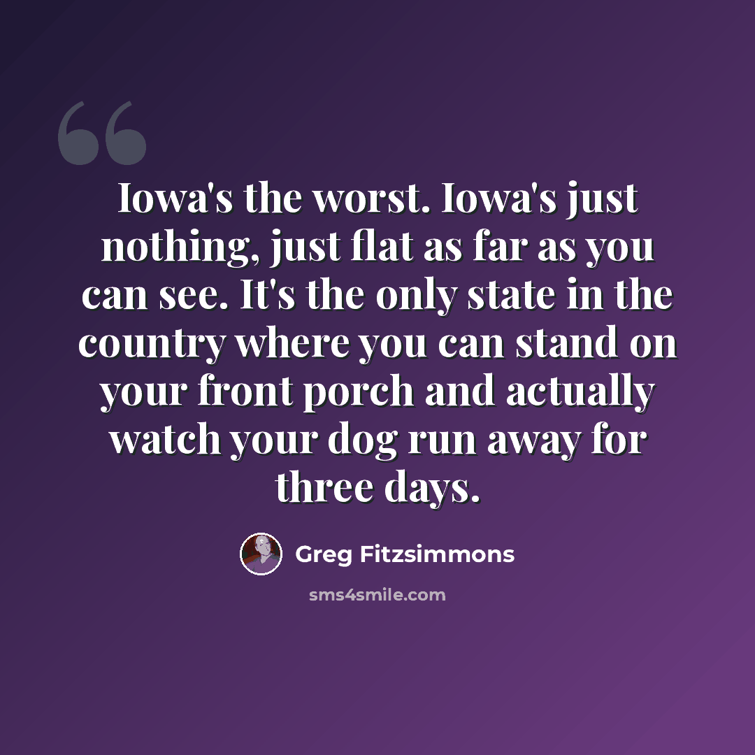“Iowa's the worst. Iowa's just nothing, just flat as far as you can see. It's the only state in the country where you can stand on your front porch and actually watch your dog run away for three days.” quote by Greg Fitzsimmons