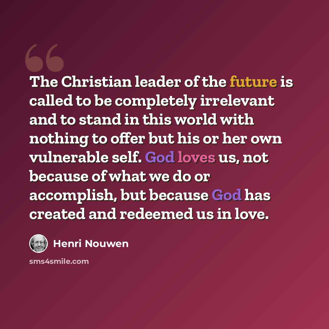 “The Christian leader of the future is called to be completely irrelevant and to stand in this world with nothing to offer but his or her own vulnerable self. God loves us, not because of what we do or accomplish, but because God has created and redeemed us in love.” quote by Henri Nouwen