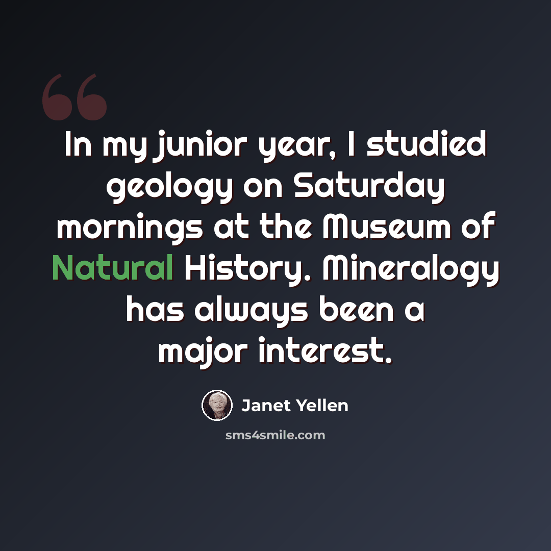 “In my junior year, I studied geology on Saturday mornings at the Museum of Natural History. Mineralogy has always been a major interest.” quote by Janet Yellen