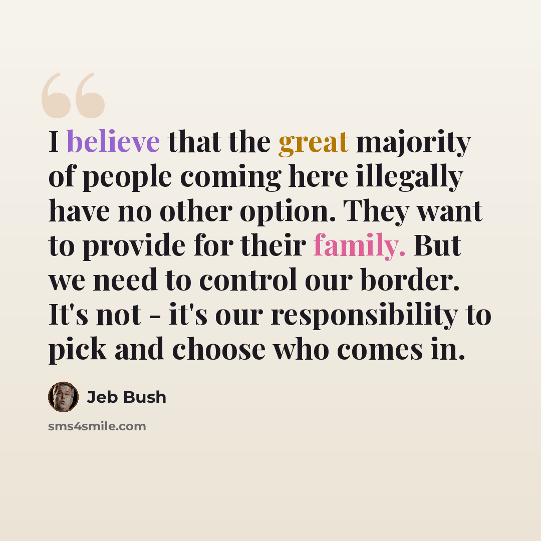 “I believe that the great majority of people coming here illegally have no other option. They want to provide for their family. But we need to control our border. It's not - it's our responsibility to pick and choose who comes in.” quote by Jeb Bush
