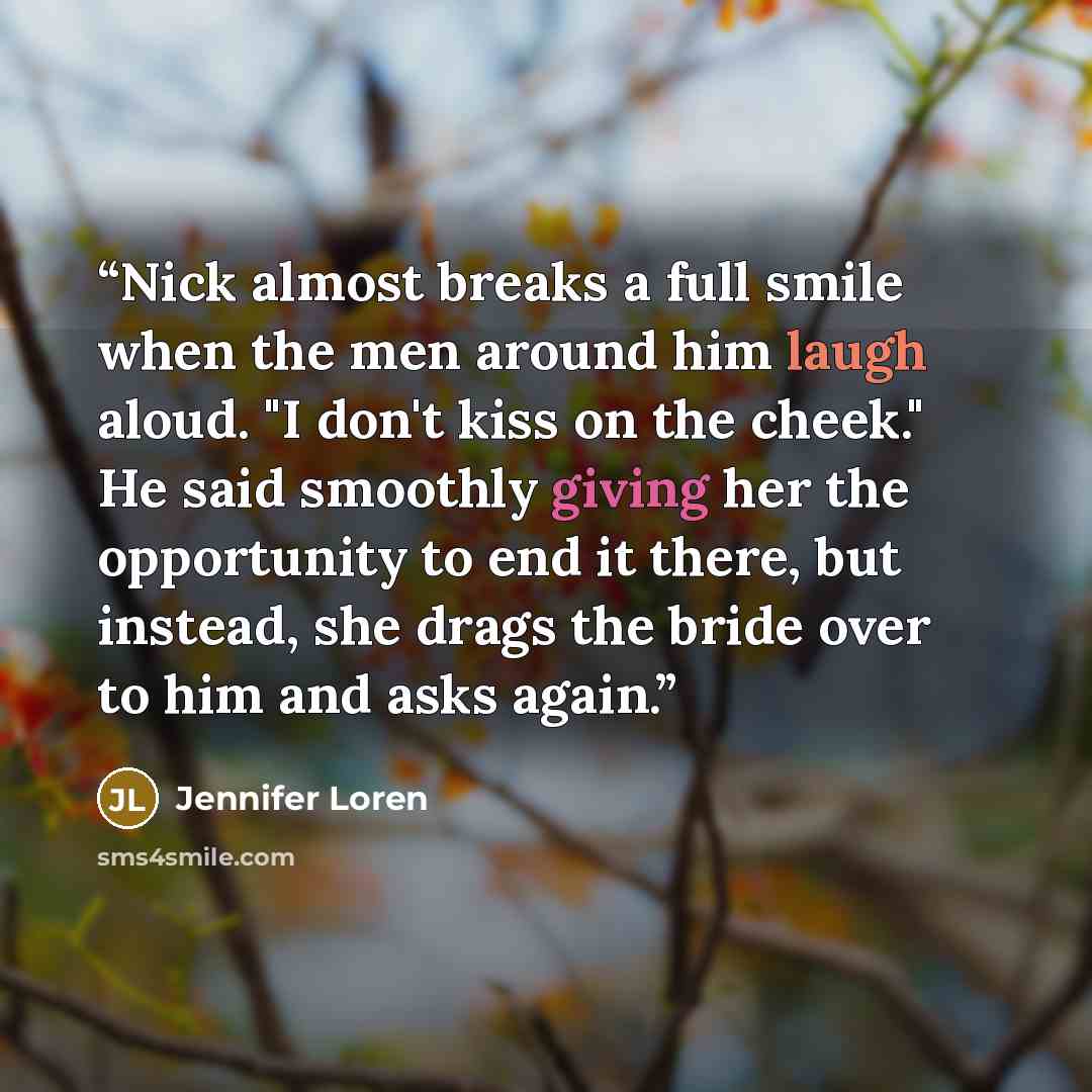 “Nick almost breaks a full smile when the men around him laugh aloud. "I don't kiss on the cheek." He said smoothly giving her the opportunity to end it there, but instead, she drags the bride over to him and asks again.” quote by Jennifer Loren