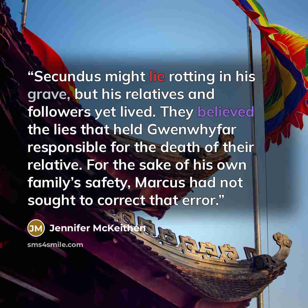“Secundus might lie rotting in his grave, but his relatives and followers yet lived. They believed the lies that held Gwenwhyfar responsible for the death of their relative. For the sake of his own family’s safety, Marcus had not sought to correct that error.” quote by Jennifer McKeithen