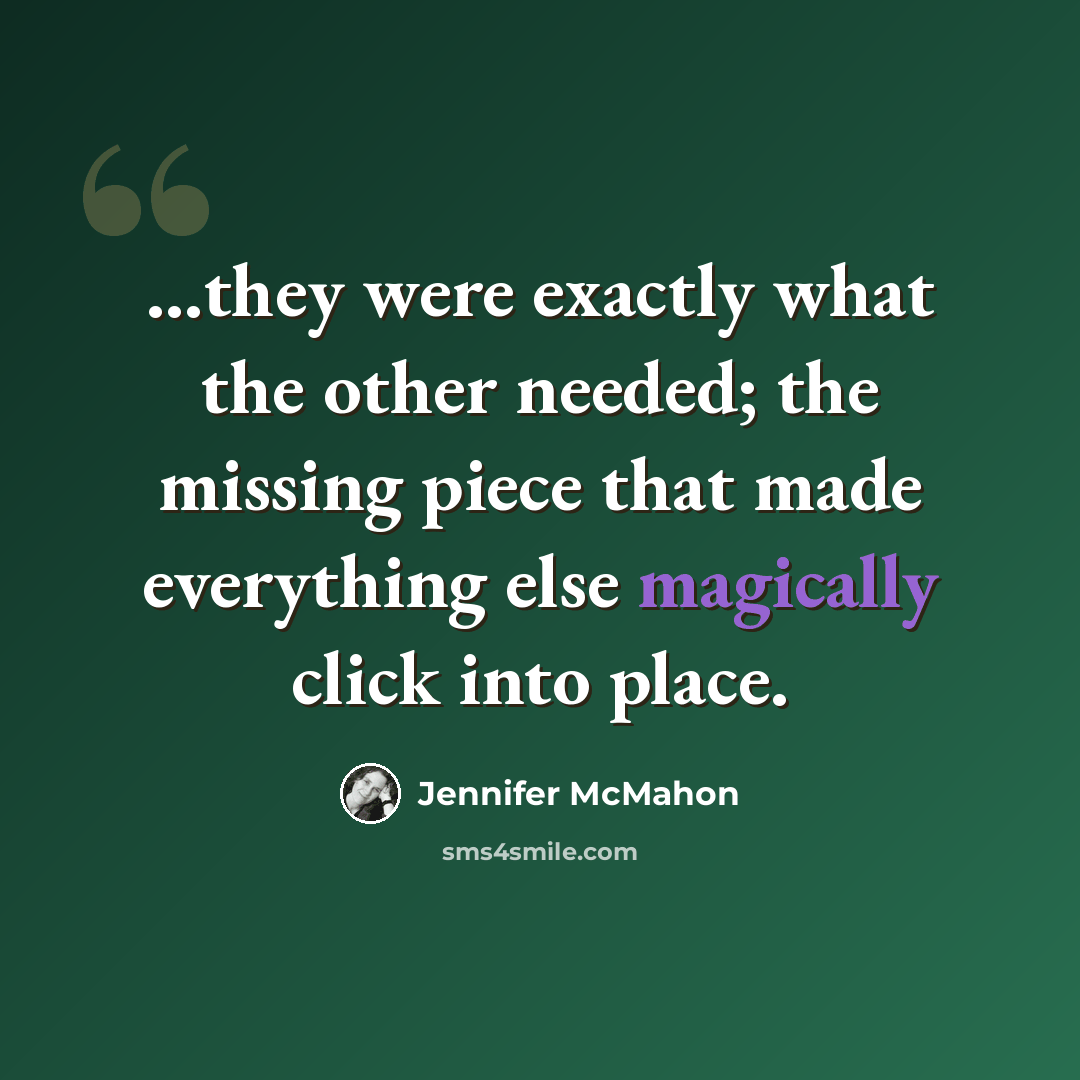 “...they were exactly what the other needed; the missing piece that made everything else magically click into place.” quote by Jennifer McMahon