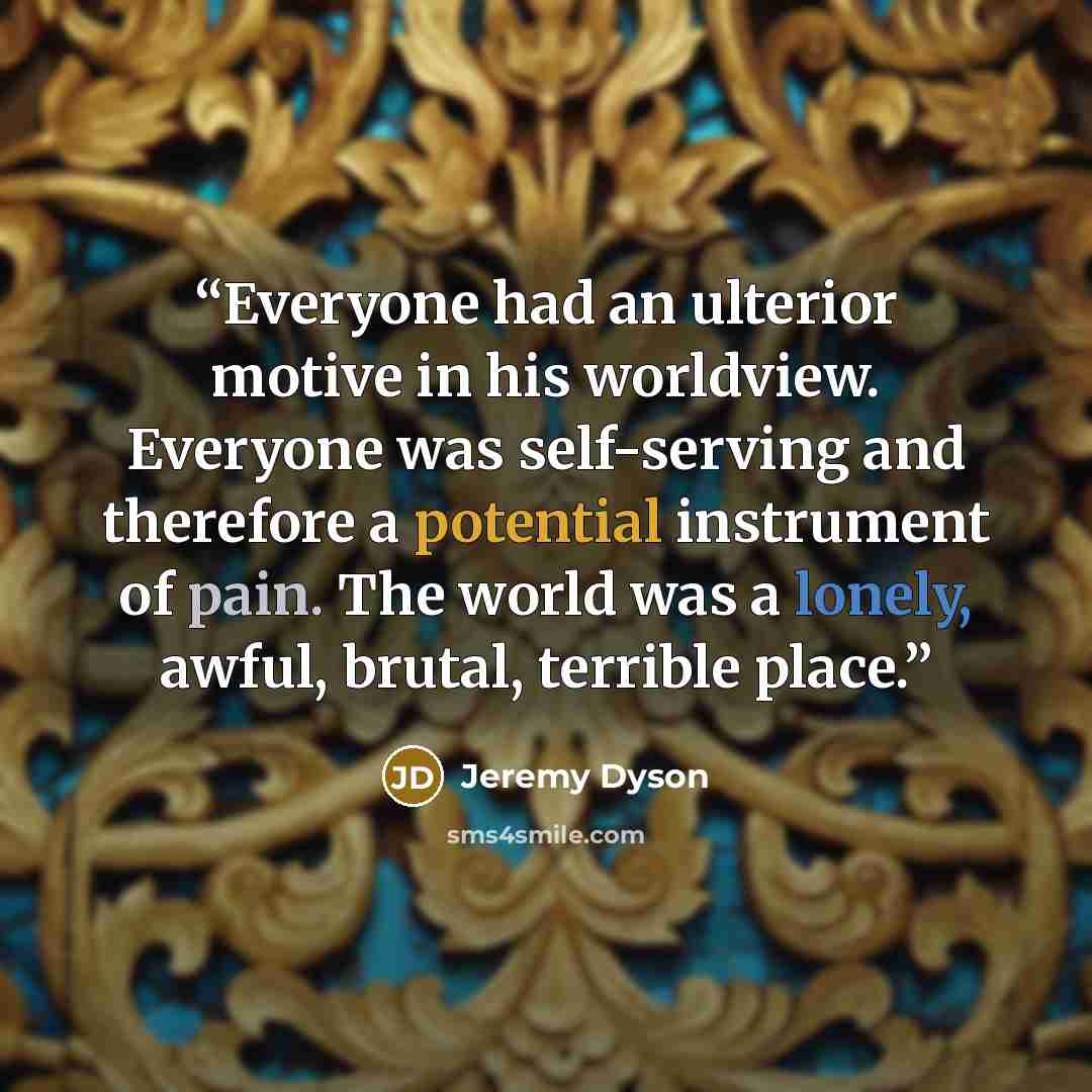 “Everyone had an ulterior motive in his worldview. Everyone was self-serving and therefore a potential instrument of pain. The world was a lonely, awful, brutal, terrible place.” quote by Jeremy Dyson