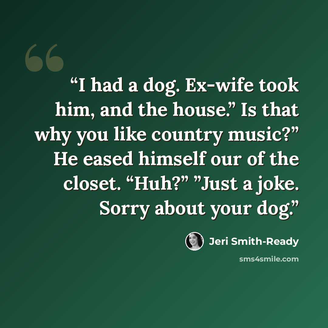 “I had a dog. Ex-wife took him, and the house.” Is that why you like country music?” He eased himself our of the closet. “Huh?” ”Just a joke. Sorry about your dog.” quote by Jeri Smith-Ready
