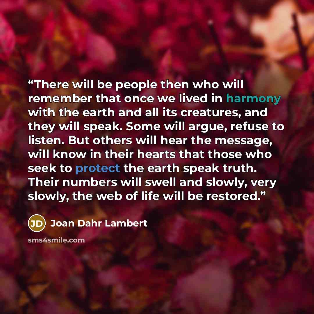 “There will be people then who will remember that once we lived in harmony with the earth and all its creatures, and they will speak. Some will argue, refuse to listen. But others will hear the message, will know in their hearts that those who seek to protect the earth speak truth. Their numbers…” quote by Joan Dahr Lambert
