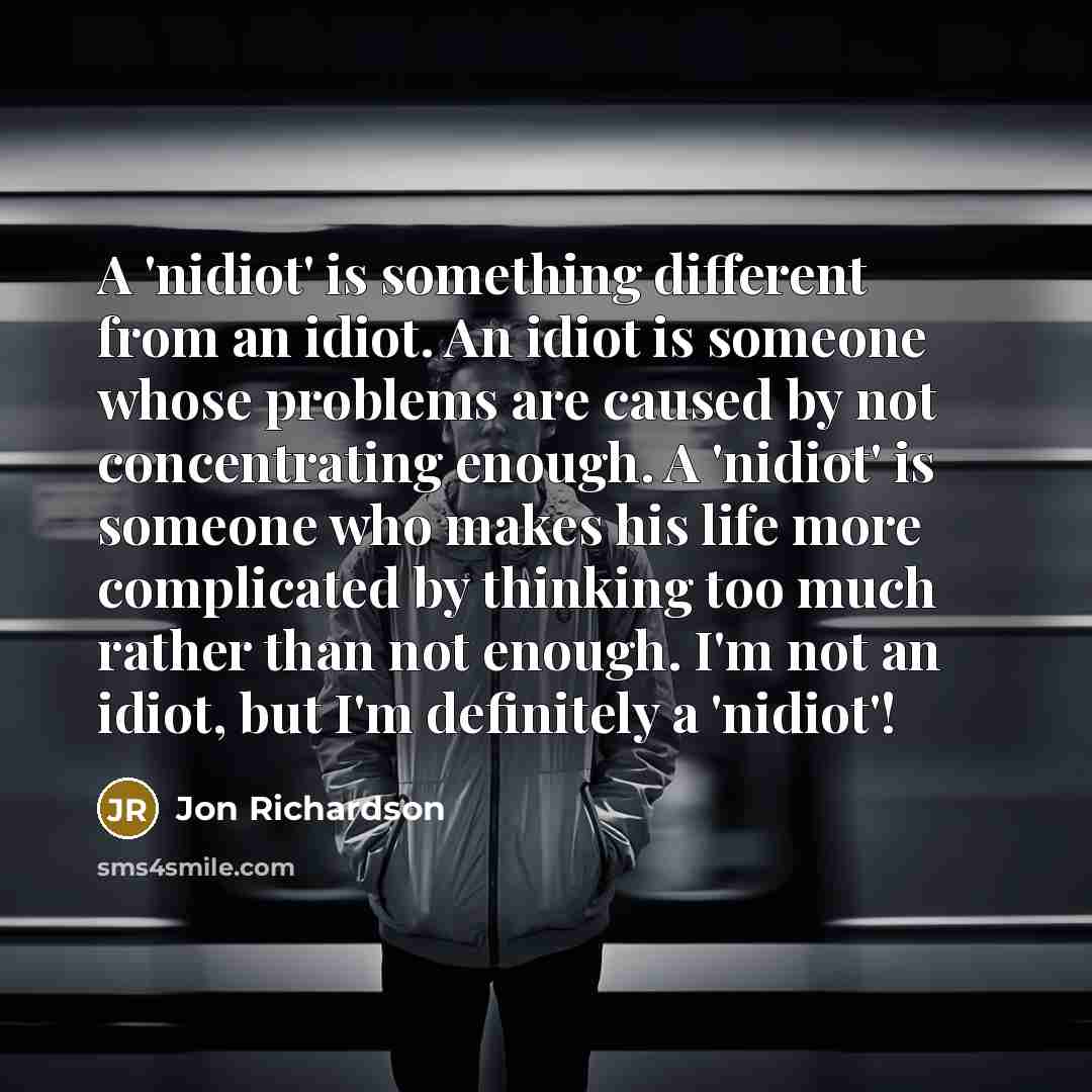 “A 'nidiot' is something different from an idiot. An idiot is someone whose problems are caused by not concentrating enough. A 'nidiot' is someone who makes his life more complicated by thinking too much rather than not enough. I'm not an idiot, but I'm definitely a 'nidiot'!” quote by Jon Richardson
