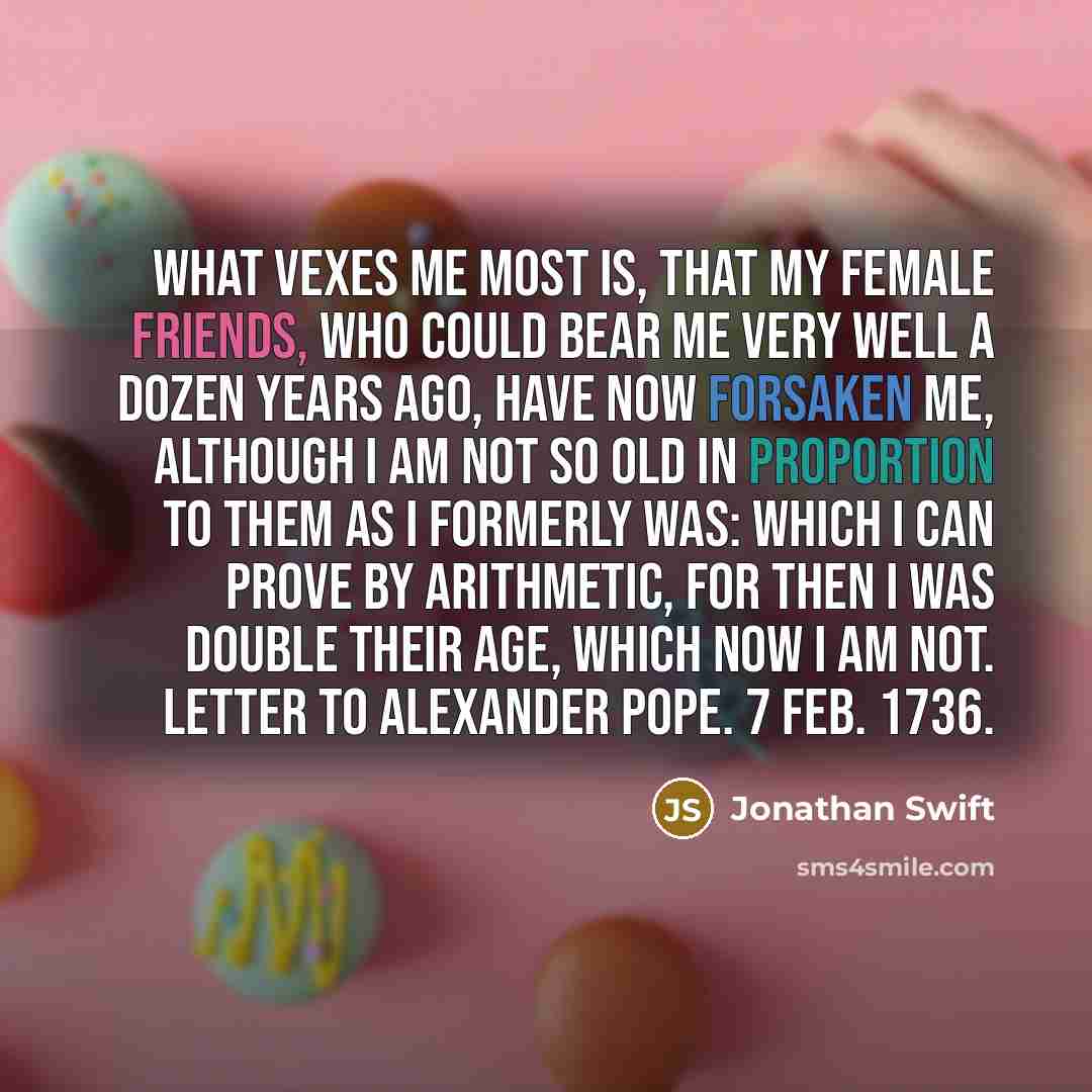 “What vexes me most is, that my female friends, who could bear me very well a dozen years ago, have now forsaken me, although I am not so old in proportion to them as I formerly was: which I can prove by arithmetic, for then I was double their age, which now I am not. Letter to Alexander Pope. 7…” quote by Jonathan Swift