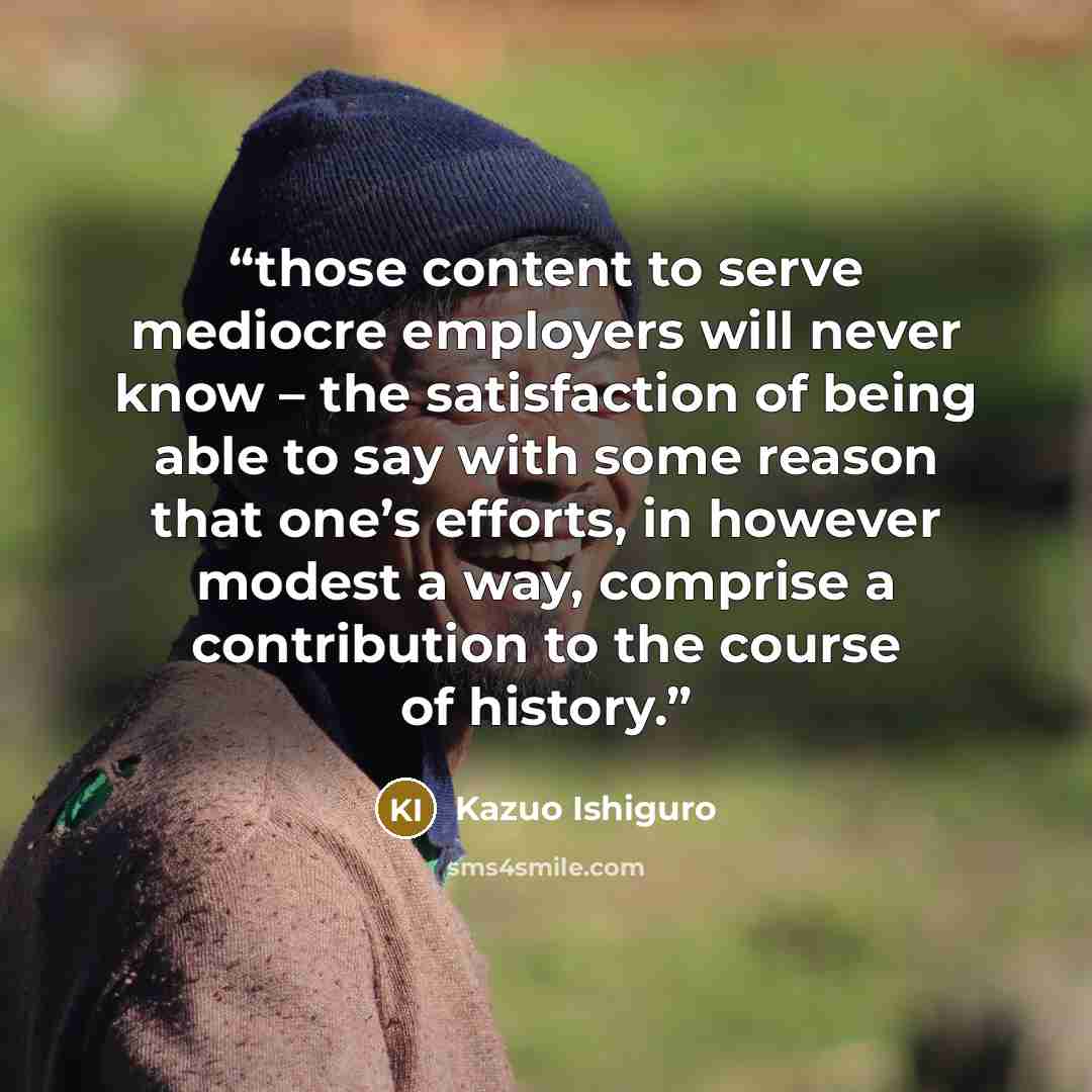 “those content to serve mediocre employers will never know – the satisfaction of being able to say with some reason that one’s efforts, in however modest a way, comprise a contribution to the course of history.” quote by Kazuo Ishiguro