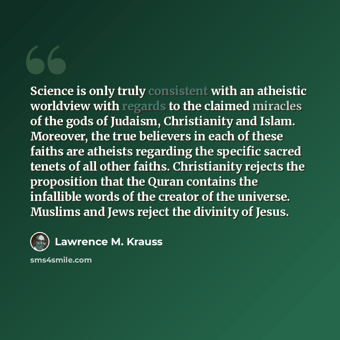 “Science is only truly consistent with an atheistic worldview with regards to the claimed miracles of the gods of Judaism, Christianity and Islam. Moreover, the true believers in each of these faiths are atheists regarding the specific sacred tenets of all other faiths. Christianity rejects the…” quote by Lawrence M. Krauss