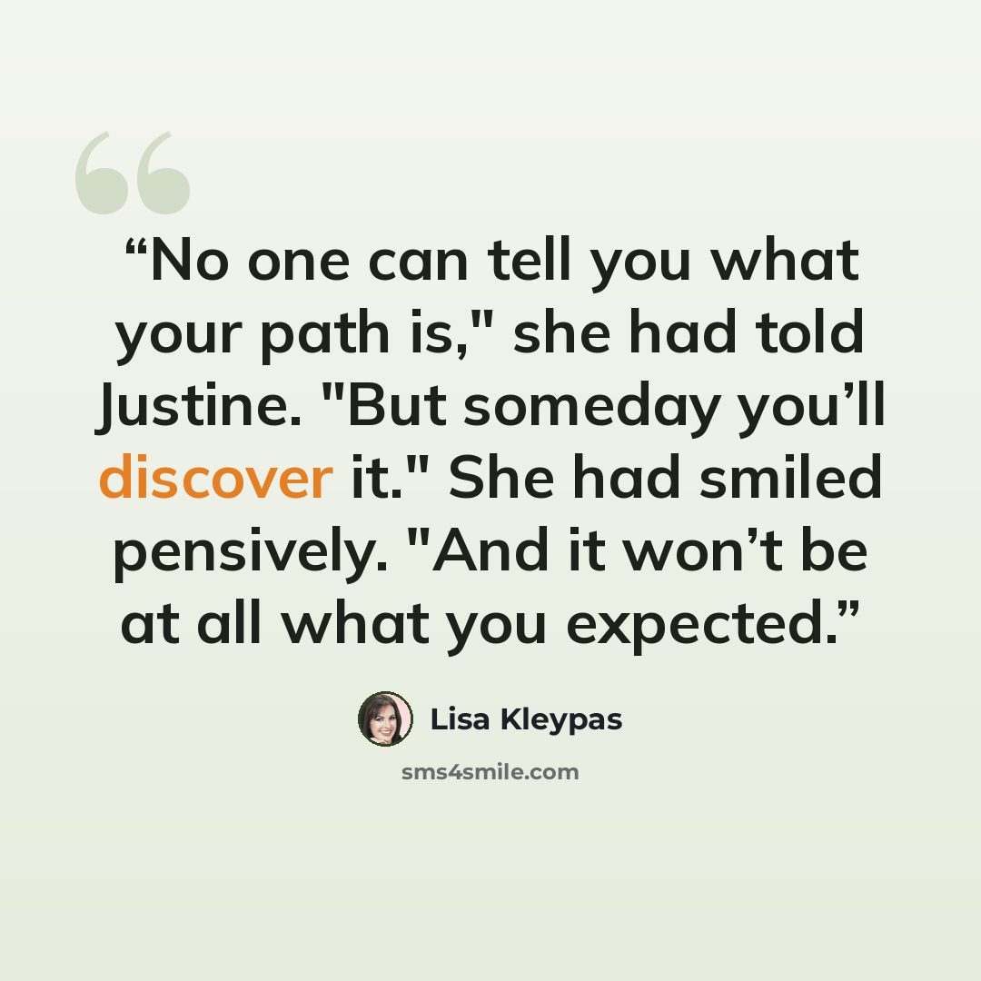 “No one can tell you what your path is," she had told Justine. "But someday you’ll discover it." She had smiled pensively. "And it won’t be at all what you expected.” quote by Lisa Kleypas