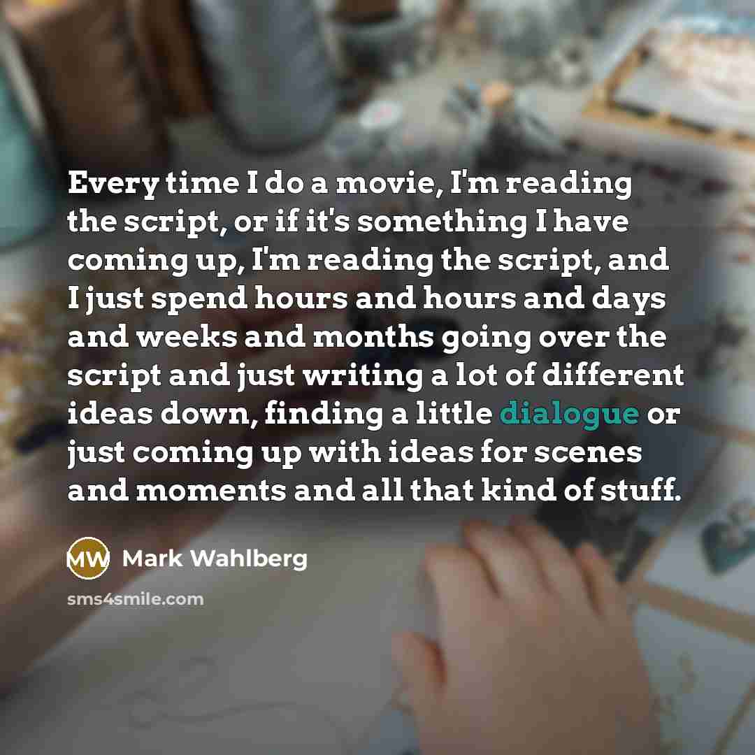 “Every time I do a movie, I'm reading the script, or if it's something I have coming up, I'm reading the script, and I just spend hours and hours and days and weeks and months going over the script and just writing a lot of different ideas down, finding a little dialogue or just coming up with…” quote by Mark Wahlberg