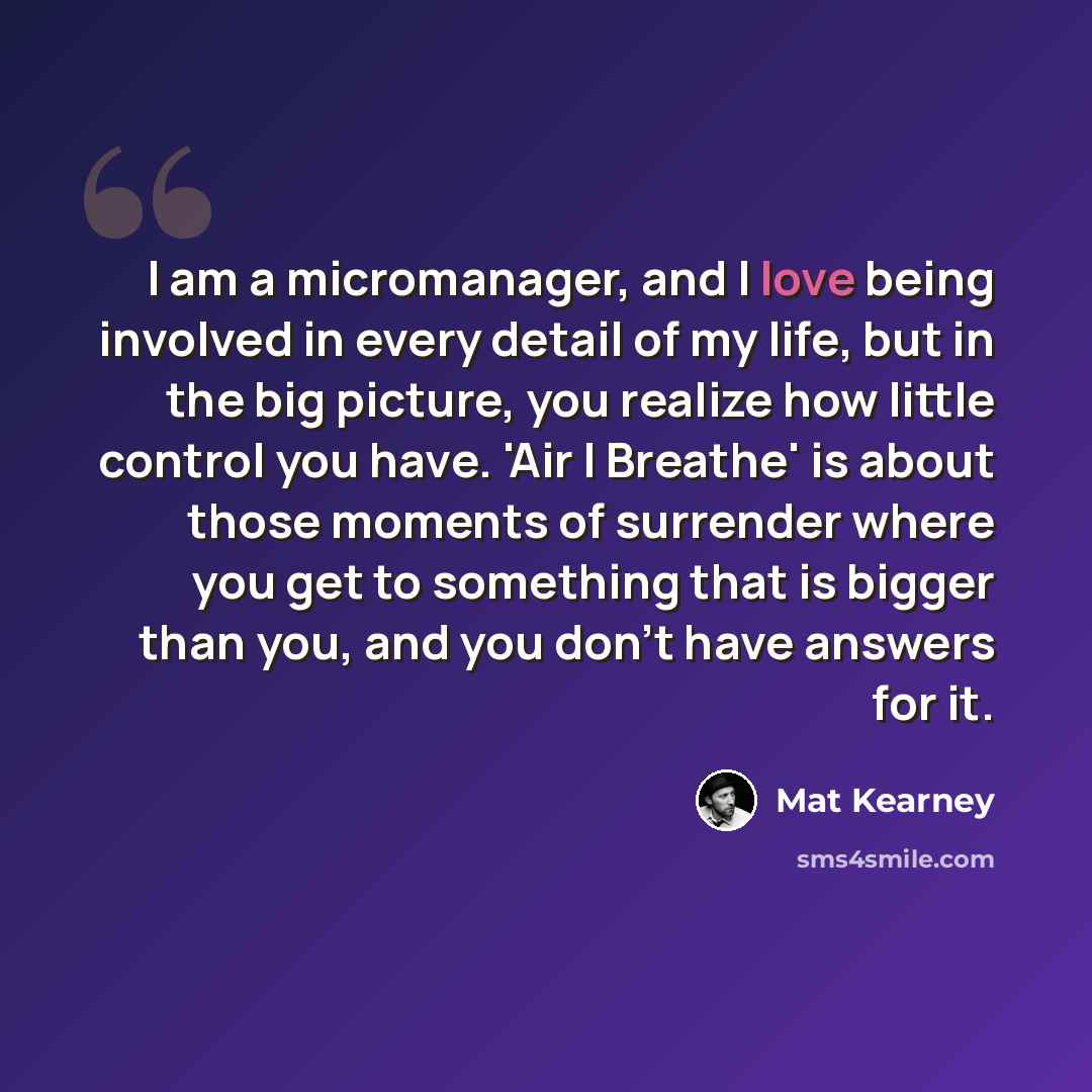 “I am a micromanager, and I love being involved in every detail of my life, but in the big picture, you realize how little control you have. 'Air I Breathe' is about those moments of surrender where you get to something that is bigger than you, and you don't have answers for it.” quote by Mat Kearney