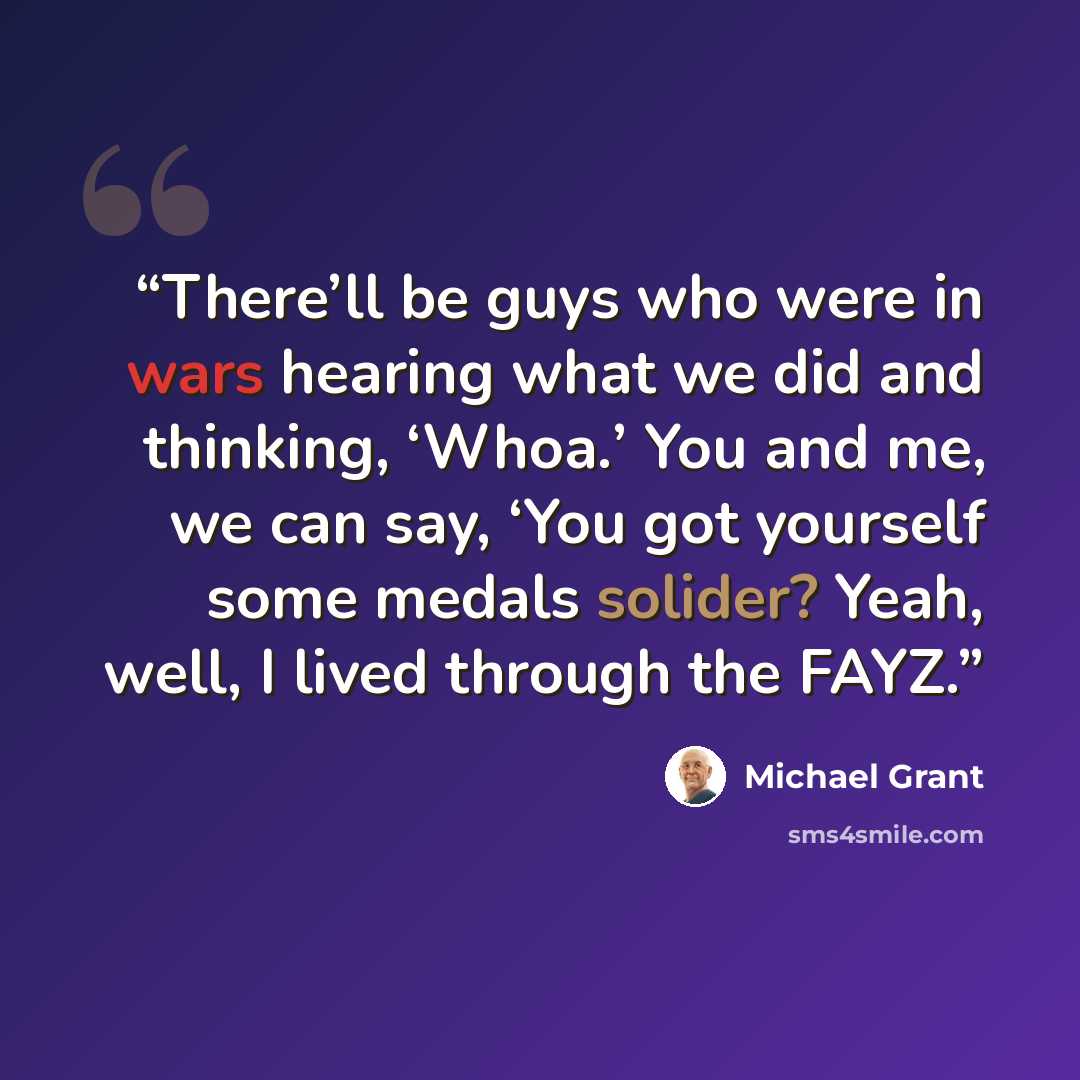 “There’ll be guys who were in wars hearing what we did and thinking, ‘Whoa.’ You and me, we can say, ‘You got yourself some medals solider? Yeah, well, I lived through the FAYZ.” quote by Michael Grant