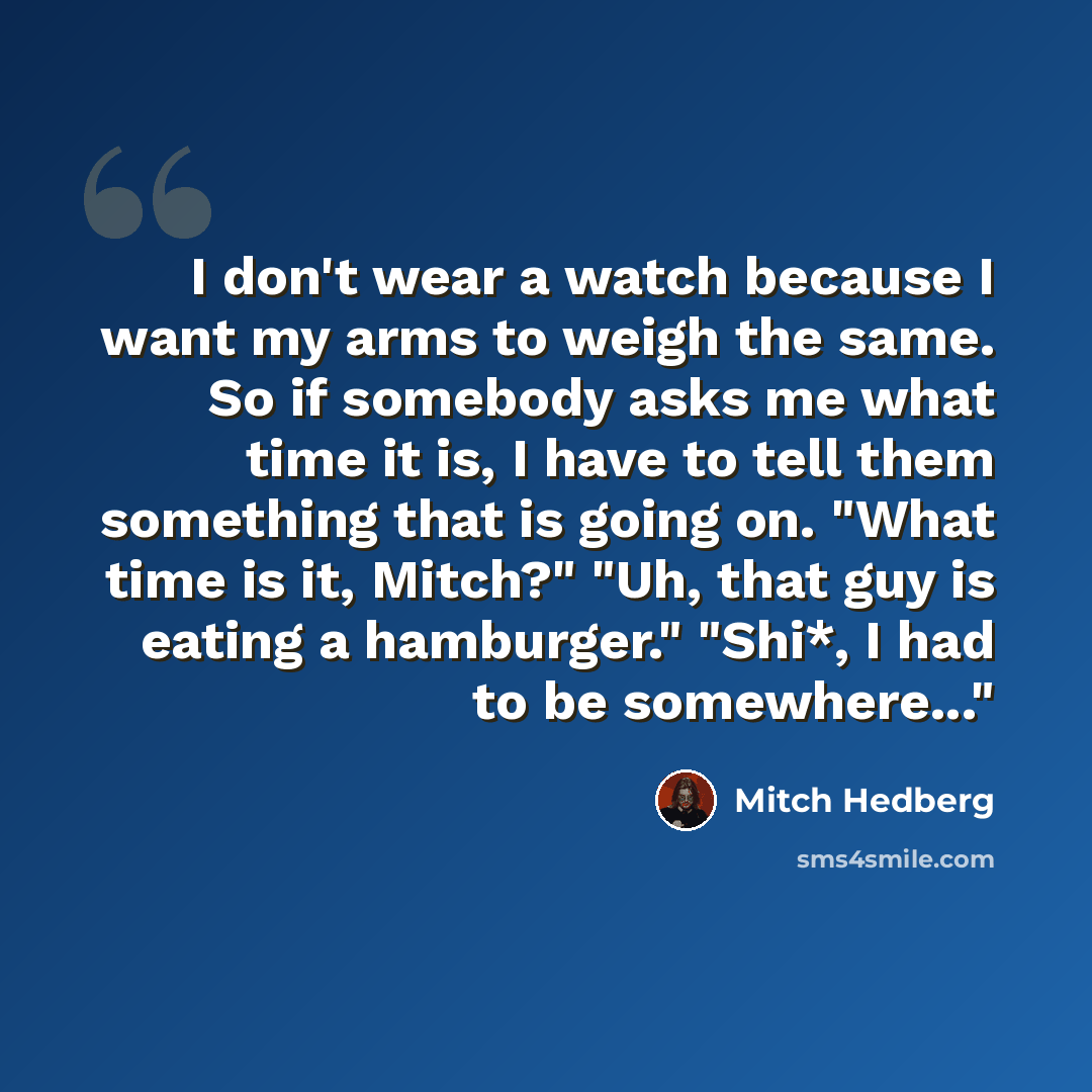 “I don't wear a watch because I want my arms to weigh the same. So if somebody asks me what time it is, I have to tell them something that is going on. "What time is it, Mitch?" "Uh, that guy is eating a hamburger." "Shi*, I had to be somewhere..."” quote by Mitch Hedberg