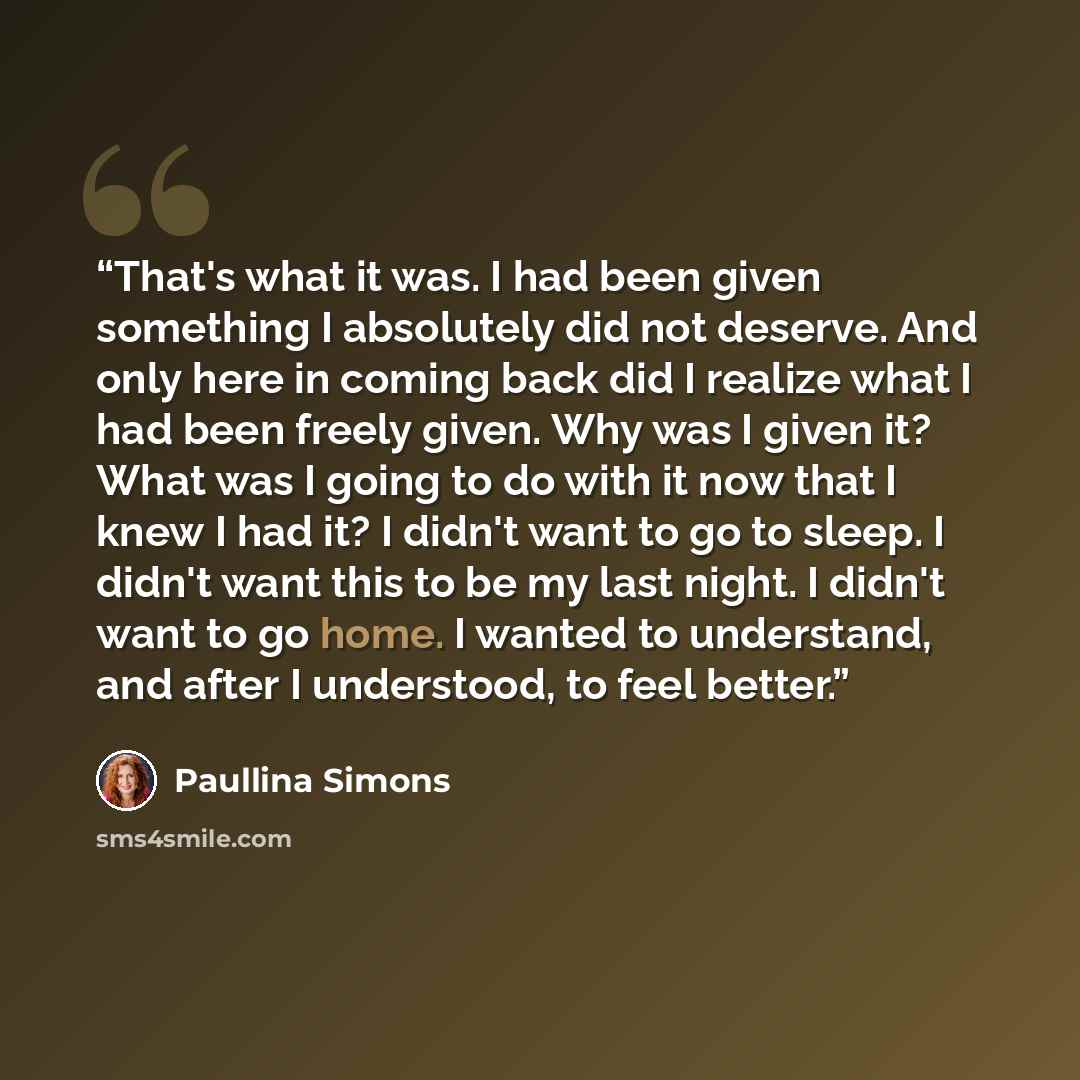 “That's what it was. I had been given something I absolutely did not deserve. And only here in coming back did I realize what I had been freely given. Why was I given it? What was I going to do with it now that I knew I had it? I didn't want to go to sleep. I didn't want this to be my last night. I…” quote by Paullina Simons